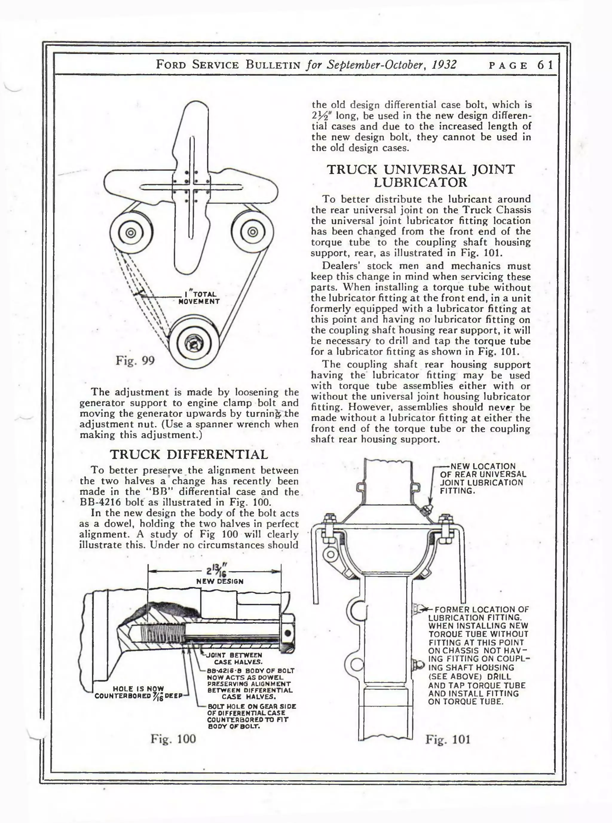 F o r d S e r v i c e B u l l e t i n for September-October, 1932 p a g e 6 1 
the old design differential case bolt, which is 
lY i long, be used in the new design differen­tial 
cases and due to the increased length of 
the new design bolt, they cannot be used in 
the old design cases. 
TRUCK UNIVERSAL JO IN T 
LUBRICATOR 
To better distribute the lubricant around 
the rear universal joint on the Truck Chassis 
the universal joint lubricator fitting location 
has been changed from the front end of the 
torque tube to the coupling shaft housing 
support, rear, as illustrated in Fig. 101. 
Dealers’ stock men and mechanics must 
keep this change in mind when servicing these 
parts. When installing a torque tube without 
the lubricator fitting at the front end, in a unit 
formerly equipped with a lubricator fitting at 
this point and having no lubricator fitting on 
the coupling shaft housing rear support, it will 
be necessary to drill and tap the torque tube 
for a lubricator fitting as shown in Fig. 101. 
The coupling shaft rear housing support 
having the lubricator fitting may be used 
with torque tube assemblies either with or 
without the universal joint housing lubricator 
fitting. However, assemblies should never be 
made without a lubricator fitting at either the 
front end of the torque tube or the coupling 
shaft rear housing support. 
_ I TOTAL 
MOVEMENT 
The adjustment is made by loosening the 
generator support to engine clamp bolt and 
moving the generator upwards by turning the 
adjustment nut. (Use a spanner wrench when 
making this adjustment.) 
TRUCK DIFFERENTIAL 
To better preserve the alignment between 
the two halves a change has recently been 
made in the “BB” differential case and the 
BB-4216 bolt as illustrated in Fig. 100. 
In the new design the body of the bolt acts 
as a dowel, holding the two halves in perfect 
alignment. A study of Fig 100 will clearly 
illustrate this. Under no circumstances should 
— NEW LOCATION 
OF REAR UNIVERSAL 
JOINT LUBRICATION 
FITTING. 
NEW DESIGN 
> - FORMER LOCATION OF 
LUBRICATION FITTING. 
WHEN INSTALLING NEW 
TORQUE TUBE WITHOUT 
FITTING AT THIS POINT 
ON CHASSIS NOT H A V - 
^ ING FITTING ON COUPL-ING 
SHAFT HOUSING 
(SEE ABOVE) DRILL 
AND TAP TORQUE TUBE 
AND INSTALL FITTING 
ON TORQUE TUBE. 
J . "2 - Z I i L l l 
■JOINT BETWEEN 
CASE HALVES. 
BB-4 2 I6 -B BODY OF BOLT 
NOW A C T S AS DOWEL 
PRESERVING ALIGNMENT 
BETWEEN DIFFERENTIAL 
C A S E HALVES. 
BOLT HOLE ON GEAR SIDE 
OF DIFFERENTIAL CASE 
COUNTERBORED TO F I T 
BODY OF BOLT. 
H O L E IS NOW 
COUNTERBORED % DEEP 
 