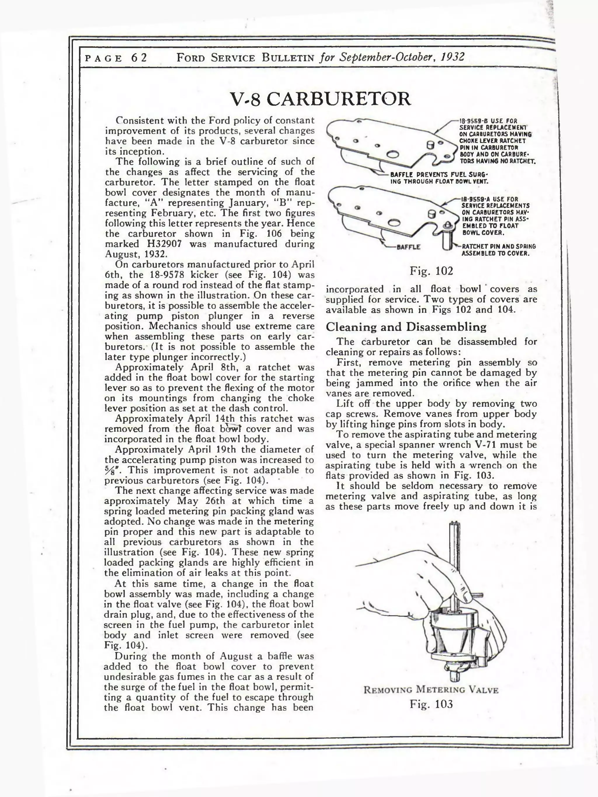 P AGE 6 2 F o r d S e r v i c e B u l l e t i n for September-October, 1932 
V-8 CARBURETOR 
Consistent with the Ford policy of constant 
improvement of its products, several changes 
have been made in the V-8 carburetor since 
its inception. 
The following is a brief outline of such of 
the changes as affect the servicing of the 
carburetor. The letter stamped on the float 
bowl cover designates the month of manu­facture, 
“A” representing January, “B” rep­resenting 
February, etc. The first two figures 
following this letter represents the year. Hence 
the carburetor shown in Fig. 106 being 
marked H32907 was manufactured during 
August, 1932. 
On carburetors manufactured prior to April 
6th, the 18-9578 kicker (see Fig. 104) was 
made of a round rod instead of the flat stamp­ing 
as shown in the illustration. On these car­buretors, 
it is possible to assemble the acceler­ating 
pump piston plunger in a reverse 
position. Mechanics should use extreme care 
when assembling these parts on early car­buretors. 
(It is not possible to assemble the 
later type plunger incorrectly.) 
Approximately April 8th, a ratchet was 
added in the float bowl cover for the starting 
lever so as to prevent the flexing of the motor 
on its mountings from changing the choke 
lever position as set at the dash control. 
Approximately April 14th this ratchet was 
removed from the float bSwT cover and was 
incorporated in the float bowl body. 
Approximately April 19th the diameter of 
the accelerating pump piston was increased to 
ъ/ъ*. This improvement is not adaptable to 
previous carburetors (see Fig. 104). 
The next change affecting service was made 
approximately May 26th at which time a 
spring loaded metering pin packing gland was 
adopted. No change was made in the metering 
pin proper and this new part is adaptable to 
all previous carburetors as shown in the 
illustration (see Fig. 104). These new spring 
loaded packing glands are highly efficient in 
the elimination of air leaks at this point. 
At this same time, a change in the float 
bowl assembly was made, including a change 
in the float valve (see Fig. 104), the float bowl 
drain plug, and, due to the effectiveness of the 
screen in the fuel pump, the carburetor inlet 
body and inlet screen were removed (see 
Fig. 104). 
During the month of August a baffle was 
added to the float bowl cover to prevent 
undesirable gas fumes in the car as a result of 
the surge of the fuel in the float bowl, permit­ting 
a quantity of the fuel to escape through 
the float bowl vent. This change has been 
18-9559-B USE FOR 
SERVICE REPLACEMENT 
ON CARBURETORS HAVING 
CHORE LEVER RATCHET 
PIN IN CARBURETOR 
BODY AND ON CARBURE­TORS 
HAVING NO RATCHET. 
BAFFLE PREVENTS FUEL SURG­ING 
THROUGH FLOAT BOWL VENT. 
18-9559-A USE FOR 
SERVICE REPLACEMENTS 
ON CARBURETORS HAY* 
ING RATCHET PIN ASS­EMBLED 
TO FLOAT 
BOWL COVER. 
RATCHET PIN AND SPRING 
ASSEMBLED TO COVER. 
Fig. 102 
incorporated in all float bowl covers as 
supplied for service. Two types of covers are 
available as shown in Figs 102 and 104. 
Cleaning and Disassembling 
The carburetor can be disassembled for 
cleaning or repairs as follows: 
First, remove metering pin assembly so 
that the metering pin cannot be damaged by 
being jammed into the orifice when the air 
vanes are removed. 
Lift off the upper body by removing two 
cap screws. Remove vanes from upper body 
by lifting hinge pins from slots in body. 
To remove the aspirating tube and metering 
valve, a special spanner wrench V-71 must be 
used to turn the metering valve, while the 
aspirating tube is held with a -wrench on the 
flats provided as shown in Fig. 103. 
It should be seldom necessary to remove 
metering valve and aspirating tube, as long 
as these parts move freely up and down it is 
Fig. 103 
 