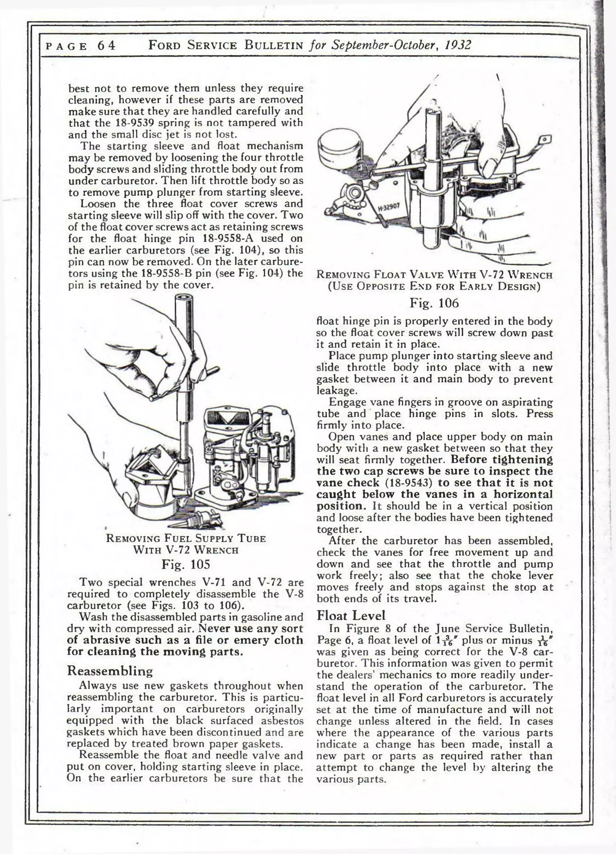 p a g e 6 4 F o r d S e r v i c e B u l l e t i n for September-October, 1932 
/  
best not to remove them unless they require 
cleaning, however if these parts are removed 
make sure that they are handled carefully and 
that the 18-9539 spring is not tampered with 
and the small disc jet is not lost. 
The starting sleeve and float mechanism 
may be removed by loosening the four throttle 
body screws and sliding throttle body out from 
under carburetor. Then lift throttle body so as 
to remove pump plunger from starting sleeve. 
Loosen the three float cover screws and 
starting sleeve will slip off with the cover. Two 
of the float cover screws act as retaining screws 
for the float hinge pin 18-9558-A used on 
the earlier carburetors (see Fig. 104), so this 
pin can now be removed. On the later carbure­tors 
using the 18-9558-B pin (see Fig. 104) the 
pin is retained by the cover. 
R e m o v i n g F u e l S u p p l y T u b e 
W i t h V-72 W r e n c h 
Fig. 105 
Two special wrenches V-71 and V-72 are 
required to completely disassemble the V-8 
carburetor (see Figs. 103 to 106). 
Wash the disassembled parts in gasoline and 
dry with compressed air. Never use any sort 
of abrasive such as a file or emery cloth 
for cleaning the moving parts. 
Reassembling 
Always use new gaskets throughout when 
reassembling the carburetor. This is particu­larly 
important on carburetors originally 
equipped with the black surfaced asbestos 
gaskets which have been discontinued and are 
replaced by treated brown paper gaskets. 
Reassemble the float and needle valve and 
put on cover, holding starting sleeve in place. 
On the earlier carburetors be sure that the 
R e m o v i n g F l o a t V a l v e W i t h V-72 W r e n c h 
(U s e O p p o s i t e E n d f o r E a r l y D e s i g n ) 
Fig. 106 
float hinge pin is properly entered in the body 
so the float cover screws will screw down past 
it and retain it in place. 
Place pump plunger into starting sleeve and 
slide throttle body into place with a new 
gasket between it and main body to prevent 
leakage. 
Engage vane fingers in groove on aspirating 
tube and place hinge pins in slots. Press 
firmly into place. 
Open vanes and place upper body on main 
body with a new gasket between so that they 
will seat firmly together. Before tightening 
the two cap screws be sure to inspect the 
vane check (18-9543) to see that it is not 
caught below the vanes in a horizontal 
position. It should be in a vertical position 
and loose after the bodies have been tightened 
together. 
After the carburetor has been assembled, 
check the vanes for free movement up and 
down and see that the throttle and pump 
work freely; also see that the choke lever 
moves freely and stops against the stop at 
both ends of its travel. 
Float Level 
In Figure 8 of the June Service Bulletin, 
Page 6, a float level of l ^ v plus or minus fa" 
was given as being correct for the V-8 car­buretor. 
This information was given to permit 
the dealers’ mechanics to more readily under­stand 
the operation of the carburetor. The 
float level in all Ford carburetors is accurately 
set at the time of manufacture and will not 
change unless altered in the field. In cases 
where the appearance of the various parts 
indicate a change has been made, install a 
new part or parts as required rather than 
attempt to change the level by altering the 
various parts. 
 