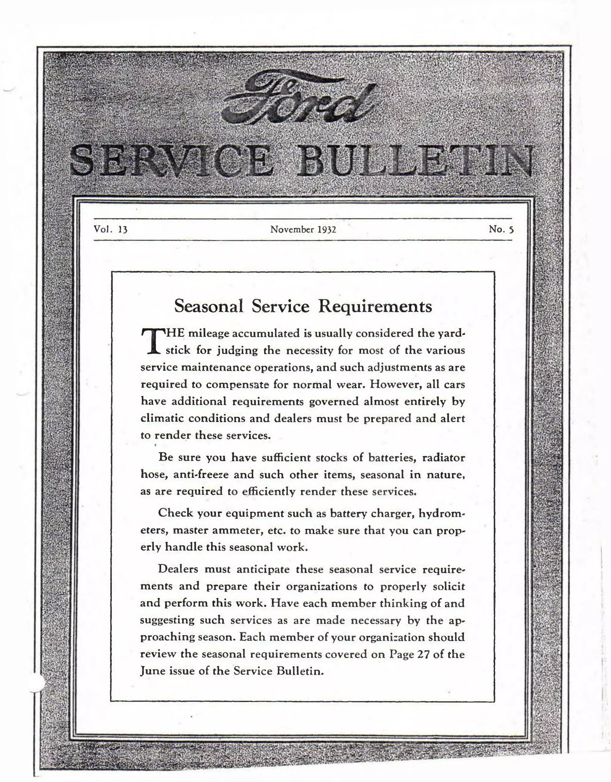 Vol. 13 November 1932 No. 5 
Seasonal Service Requirements 
THE mileage accumulated is usually considered the yard­stick 
for judging the necessity for most of the various 
service maintenance operations, and such adjustments as are 
required to compensate for normal wear. However, all cars 
have additional requirements governed almost entirely by 
climatic conditions and dealers must be prepared and alert 
to rende r these services. 
» 
Be sure you have sufficient stocks of batteries, radiator 
hose, anti-freeze and such other items, seasonal in nature, 
as are required to efficiently render these services. 
Check your equipment such as battery charger, hydrom­eters, 
master ammeter, etc. to make sure that you can prop­erly 
handle this seasonal work. 
Dealers must anticipate these seasonal service require­ments 
and prepare their organizations to properly solicit 
and perform this work. Have each member thinking of and 
suggesting such services as are made necessary by the ap­proaching 
season. Each member of your organization should 
review the seasonal requirements covered on Page 27 of the 
June issue of the Service Bulletin. 
 