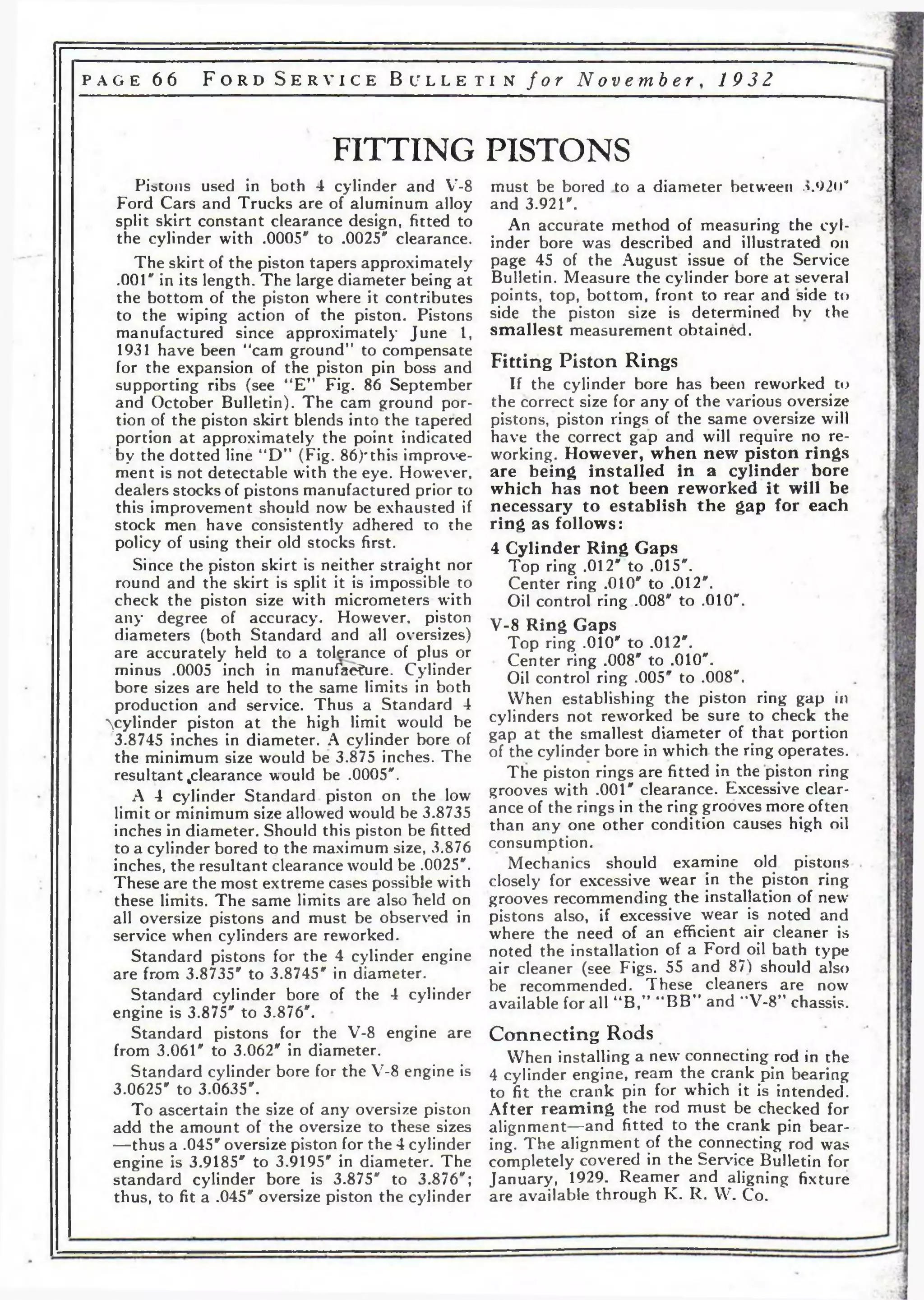 p a g e 6 6 F o r d S e r v i c e B u l l e t i n f o r No v emb e r , 19 3 2 
FITTING PISTONS 
Pistons used in both 4 cylinder and V-8 
Ford Cars and Trucks are of aluminum alloy 
split skirt constant clearance design, fitted to 
the cylinder with .0005" to .0025" clearance. 
The skirt of the piston tapers approximately 
.001" in its length. The large diameter being at 
the bottom of the piston where it contributes 
to the wiping action of the piston. Pistons 
manufactured since approximately June 1, 
1931 have been "cam ground” to compensate 
for the expansion of the piston pin boss and 
supporting ribs (see “E” Fig. 86 September 
and October Bulletin). The cam ground por­tion 
of the piston skirt blends into the tapered 
portion at approximately the point indicated 
1 by the dotted line “D” (Fig. 86)'this improve­ment 
is not detectable with the eye. However, 
dealers stocks of pistons manufactured prior to 
this improvement should now be exhausted if 
stock men have consistently adhered to the 
policy of using their old stocks first. 
Since the piston skirt is neither straight nor 
round and the skirt is split it is impossible to 
check the piston size with micrometers with 
any degree of accuracy. However, piston 
diameters (both Standard and all oversizes) 
are accurately held to a tolerance of plus or 
minus .0005 inch in manufacture. Cylinder 
bore sizes are held to the same limits in both 
production and service. Thus a Standard 4 
^cylinder piston at the high limit would be 
3.8745 inches in diameter. A cylinder bore of 
the minimum size would be 3.875 inches. The 
resultant clearance would be .0005". 
A 4 cylinder Standard piston on the low 
limit or minimum size allowed would be 3.8735 
inches in diameter. Should this piston be fitted 
to a cylinder bored to the maximum size, 3.876 
inches, the resultant clearance would be .0025". 
These are the most extreme cases possible with 
these limits. The same limits are also “held on 
all oversize pistons and must be observed in 
service when cylinders are reworked. 
Standard pistons for the 4 cylinder engine 
are from 3.8735" to 3.8745" in diameter. 
Standard cylinder bore of the 4 cylinder 
engine is 3.875" to 3.876". • 
Standard pistons for the V-8 engine are 
from 3.061" to 3.062" in diameter. 
Standard cylinder bore for the V-8 engine is 
3.0625" to 3.0635". 
To ascertain the size of any oversize piston 
add the amount of the oversize to these sizes 
—thus a .045" oversize piston for the 4 cylinder 
engine is 3.9185" to 3.9195" in diameter. The 
standard cylinder bore is 3.875" to 3.876"; 
thus, to fit a .045" oversize piston the cylinder 
must be bored to a diameter between л.92<Г 
and 3.921". 
An accurate method of measuring the cyl­inder 
bore was described and illustrated on 
page 45 of the August issue of the Service 
Bulletin. Measure the cylinder bore at several 
points, top, bottom, front to rear and side to 
side the piston size is determined bv the 
smallest measurement obtained. 
Fitting Piston Rings 
If the cylinder bore has been reworked to 
the correct size for any of the various oversize 
pistons, piston rings of the same oversize will 
have the correct gap and will require no re­working. 
However, when new piston rings 
are being installed in a cylinder bore 
which has not been reworked it will be 
necessary to establish the gap for each 
ring as follows: 
4 Cylinder Ring Gaps 
Top ring .012" to .015". 
Center ring .010" to .012". 
Oil control ring .008" to .010". 
V-8 Ring Gaps 
Top ring .010" to .012". 
Center ring .008" to .010". 
Oil control ring .005" to .008". 
When establishing the piston ring gap in 
cylinders not reworked be sure to check the 
gap at the smallest diameter of that portion 
of the cylinder bore in which the ring operates. 
The piston rings are fitted in the piston ring 
grooves with .001" clearance. Excessive clear­ance 
of the rings in the ring grooves more often 
than any one other condition causes high oil 
consumption. 
Mechanics should examine old pistons 
closely for excessive wear in the piston ring 
grooves recommending the installation of new 
pistons also, if excessive wear is noted and 
where the need of an efficient air cleaner is 
noted the installation of a Ford oil bath type 
air cleaner (see Figs. 55 and 87) should also 
be recommended. These cleaners are now 
available for all ”B,” “BB” and “V-8” chassis. 
Connecting Rods 
When installing a new' connecting rod in the 
4 cylinder engine, ream the crank pin bearing 
to fit the crank pin for w'hich it is intended. 
After re amin g the rod must be checked for 
alignment—and fitted to the crank pin bear­ing. 
The alignment of the connecting rod was 
completely covered in the Service Bulletin for 
January, 1929. Reamer and aligning fixture 
are available through K. R. W. Co. 
 