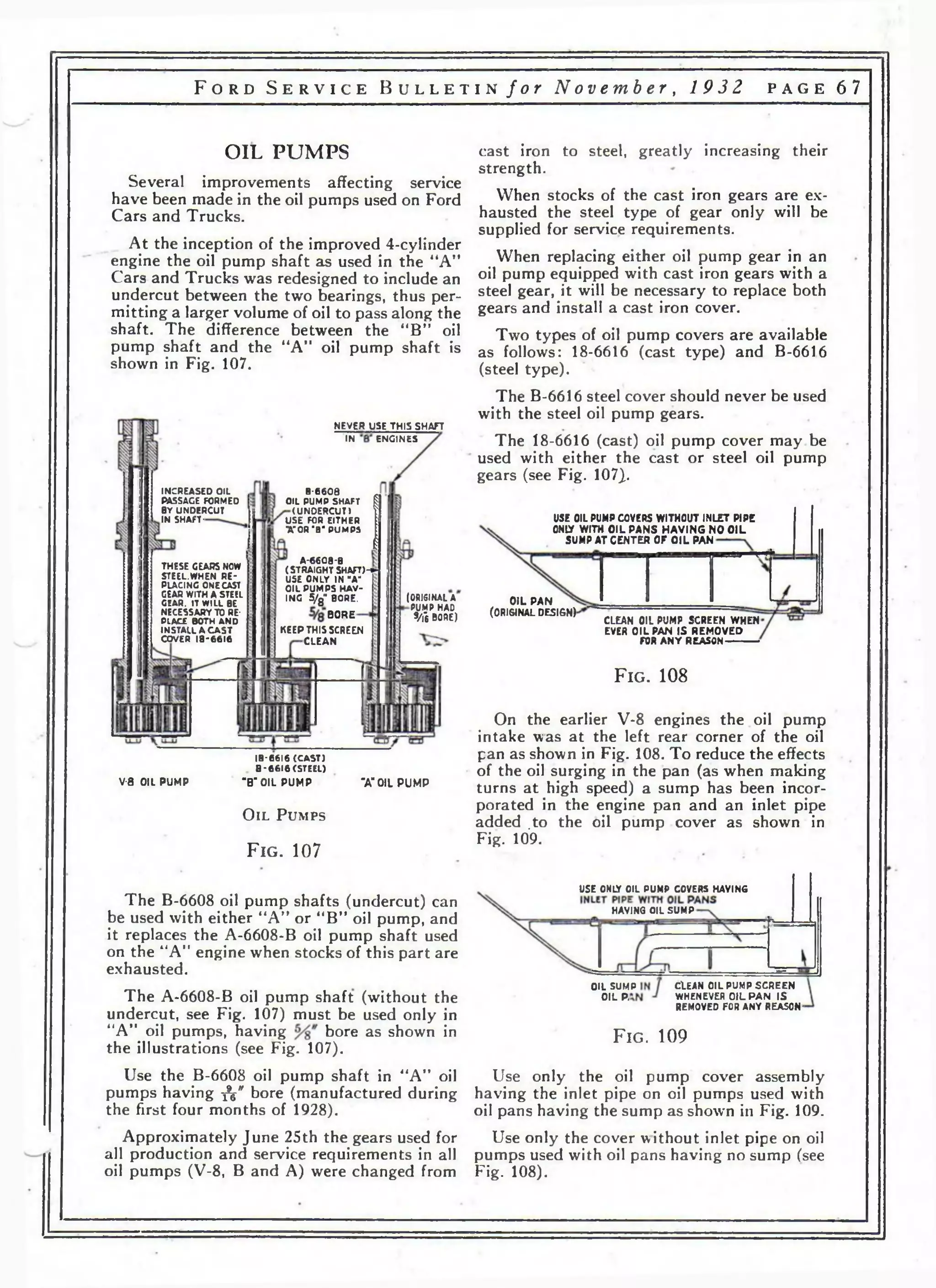 F o r d S e r v i c e B u l l e t i n f o r N o v e m b e r , 19 3 2 p a g e 67 
OIL PUMPS 
Several improvements affecting service 
have been made in the oil pumps used on Ford 
Cars and Trucks. 
At the inception of the improved 4-cylinder 
engine the oil pump shaft as used in the “A" 
Cars and Trucks was redesigned to include an 
undercut between the two bearings, thus per­mitting 
a larger volume of oil to pass along the 
shaft. The difference between the “B” oil 
pump shaft and the “A” oil pump shaft is 
shown in Fig. 107. 
NEVER USE THIS SHAFT 
IN ENGINES 
INCREASED OIL 
PASSAGE FORMED 
BY UNDERCUT 
IN SHAFT-THESE 
GEARS NOW 
STEEL.WHEN RE­PLACING 
ONE CAST 
GEAR WITH A STEEL 
GEAR. IT WILL BE 
NECESSARY TO RE­PLACE 
BOTH AND 
INSTALL A CA ST 
COVER 18-6616 
8 -6608 
OIL PUMP SHAFT 
(UNDERCUT) 
USE FOR EITHER 
•A*OR •8‘ PUMPS 
A-6608-B 
(STRAIGHT SHAFT)-*» 
USE ONLY IN "A" 
OIL PUMPS HAV­ING 
5/g" BORE. 
BORE 
KEEP THIS SCREEN 
CLEAN 
(ORIGINAL A 
PUMP HAD 
9/|'6 ВОДЕ) 
V-8 OIL PUMP 
18-6616 (C A S T ) 
В *6616 (STEEL) 
"B"OIL PUMP 
O i l P u m p s 
F ig . 107 
"A" OIL PUMP 
cast iron to steel, greatly increasing their 
strength. 
When stocks of the cast iron gears are ex­hausted 
the steel type of gear only will be 
supplied for service requirements. 
When replacing either oil pump gear in an 
oil pump equipped with cast iron gears with a 
steel gear, it will be necessary to replace both 
gears and install a cast iron cover. 
Two types of oil pump covers are available 
as follows: 18-6616 (cast type) and B-6616 
(steel type). 
The B-6616 steel cover should never be used 
with the steel oil pump gears. 
The 18-6616 (cast) oil pump cover may be 
used with either the cast or steel oil pump 
gears (see Fig. 107}. 
USE OIL PUMP COYERS WITHOUT INLET PIPE 
ONIY WITH OIL PANS HAVING NO OIL 
SUMP AT CENTER OF OIL PAN 
OIL PAN 
(0RI6JNAL DESIGN) 
CLEAN OIL PUMP SCREEN WHEN 
EVER OIL PAN IS REMOVED 
FOR ANY REASON------- 
F ig . 108 
On the earlier V-8 engines the oil pump 
intake was at the left rear corner of the oil 
pan as shown in Fig. 108. To reduce the effects 
of the oil surging in the pan (as when making 
turns at high speed) a sump has been incor­porated 
in the engine pan and an inlet pipe 
added .to the oil pump cover as shown in 
Fig. 109. 
The B-6608 oil pump shafts (undercut) can 
be used with either “A” or “B” oil pump, and 
it replaces the A-6608-B oil pump shaft used 
on the “A” engine when stocks of this part are 
exhausted. 
The A-6608-B oil pump shaft (without the 
undercut, see Fig. 107) must be used only in 
“A” oil pumps, having bore as shown in 
the illustrations (see Fig. 107). 
Use the B-6608 oil pump shaft in “A” oil 
pumps having •&" bore (manufactured during 
the first four months of 1928). 
Approximately June 25th the gears used for 
all production and service requirements in all 
oil pumps (V-8, В and A) were changed from 
USE ONLY OIL PUMP COVERS HAVING 
HAVING OIL SUMP 
OIL SUMP 
OIL P, 
CLEAN OIL PUMP SCREEN 
WHENEVER OIL PAN IS 
REMOVED FOR ANY REASON-F 
ig . 109 
Use only the oil pump cover assembly 
having the inlet pipe on oil pumps used with 
oil pans having the sump as shown in Fig. 109. 
Use only the cover without inlet pipe on oil 
pumps used with oil pans having no sump (see 
Fig. 108). 
 