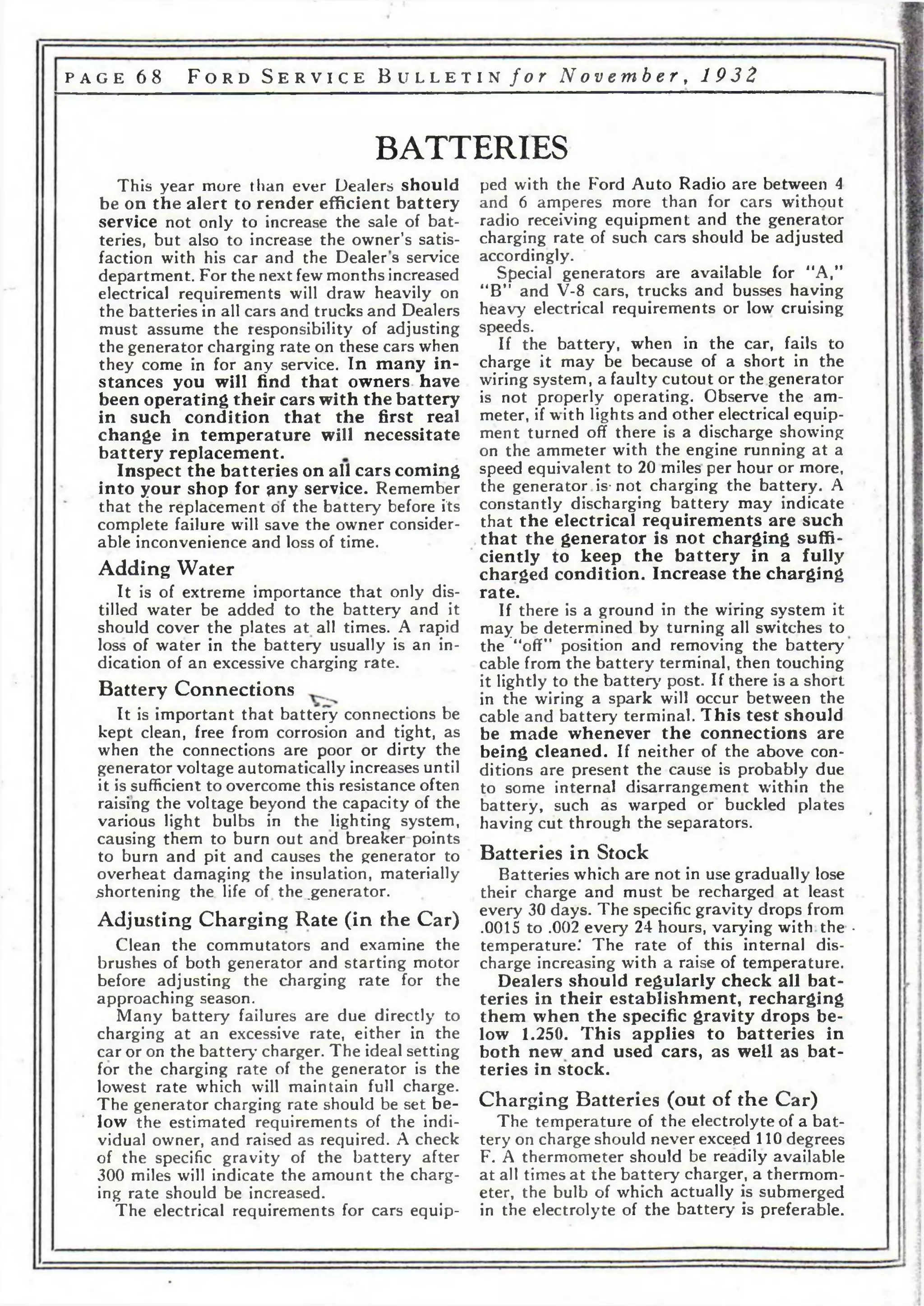 p a g e 6 8 F o r d S e r v i c e B u l l e t i n f o r N o v e m b e r , 1 9 3 2 
BATTERIES 
This year more than ever Dealers should 
be on the alert to render efficient b a tte ry 
service not only to increase the sale of bat­teries, 
but also to increase the owner’s satis­faction 
with his car and the Dealers service 
department. For the next few months increased 
electrical requirements will draw heavily on 
the batteries in all cars and trucks and Dealers 
must assume the responsibility of adjusting 
the generator charging rate on these cars when 
they come in for any service. In many in ­stances 
you will find that owners, have 
been operating their cars with the battery 
in such condition that the first real 
change in temperature will necessitate 
battery replacement. 
Inspect the batteries on all cars coming 
into your shop for ^ny service. Remember 
that the replacement of the battery before its 
complete failure will save the owner consider­able 
inconvenience and loss of time. 
Adding Water 
It is of extreme importance that only dis­tilled 
water be added to the battery and it 
should cover the plates at all times. A rapid 
loss of water in the battery usually is an in­dication 
of an excessive charging rate. 
Battery Connections 
It is important that battery connections be 
kept clean, free from corrosion and tight, as 
when the connections are poor or dirty the 
generator voltage automatically increases until 
it is sufficient to overcome this resistance often 
raising the voltage beyond the capacity of the 
various light bulbs in the lighting system, 
causing them to burn out and breaker points 
to burn and pit and causes the generator to 
overheat damaging the insulation, materially 
shortening the life of the .generator. 
Adjusting Charging Rate (in the Car) 
Clean the commutators and examine the 
brushes of both generator and starting motor 
before adjusting the charging rate for the 
approaching season. 
Many battery failures are due directly to 
charging at an excessive rate, either in the 
car or on the battery charger. The ideal setting 
for the charging rate of the generator is the 
lowest rate which will maintain full charge. 
The generator charging rate should be set be­low 
the estimated requirements of the indi­vidual 
owner, and raised as required. A check 
of the specific gravity of the battery after 
300 miles will indicate the amount the charg­ing 
rate should be increased. 
The electrical requirements for cars equip­ped 
with the Ford Auto Radio are between 4 
and 6 amperes more than for cars without 
radio receiving equipment and the generator 
charging rate of such cars should be adjusted 
accordingly. 
Special generators are available for "A,” 
“B” and V-8 cars, trucks and busses having 
heavy electrical requirements or low cruising 
speeds. 
If the battery, when in the car, fails to 
charge it may be because of a short in the 
wiring system, a faulty cutout or the generator 
is not properly operating. Observe the am­meter, 
if with lights and other electrical equip­ment 
turned off there is a discharge showing 
on the ammeter with the engine running at a 
speed equivalent to 20 miles per hour or more, 
the generator is-not charging the battery. A 
constantly discharging battery may indicate 
that the electrical requirements are such 
that the generator is not charging suffi­ciently 
to keep the battery in a fully 
charged condition. Increase the charging 
rate. 
If there is a ground in the wiring system it 
may be determined by turning all switches to 
the “off” position and removing the battery 
cable from the battery terminal, then touching 
it lightly to the battery post. If there is a short 
in the wiring a spark will occur between the 
cable and battery terminal. This test should 
be made whenever the connections are 
being cleaned. If neither of the above con­ditions 
are present the cause is probably due 
to some internal disarrangement w'ithin the 
battery, such as warped or buckled plates 
having cut through the separators. 
Batteries in Stock 
Batteries which are not in use gradually lose 
their charge and must be recharged at least 
every 30 days. The specific gravity drops from 
.0015 to .002 every 24 hours, varying with the • 
temperature.' The rate of this internal dis­charge 
increasing with a raise of temperature. 
Dealers should regularly check all bat­teries 
in their establishment, recharging 
them when the specific gravity drops be­low 
1.250. This applies to batteries in 
both new and used cars, as well as bat­teries 
in stock. 
Charging Batteries (out of the Car) 
The temperature of the electrolyte of a b at­tery 
on charge should never exceed 110 degrees 
F. A thermometer should be readily available 
at all times at the battery charger, a thermom­eter, 
the bulb of which actually is submerged 
in the electrolyte of the battery is preferable. 
 
