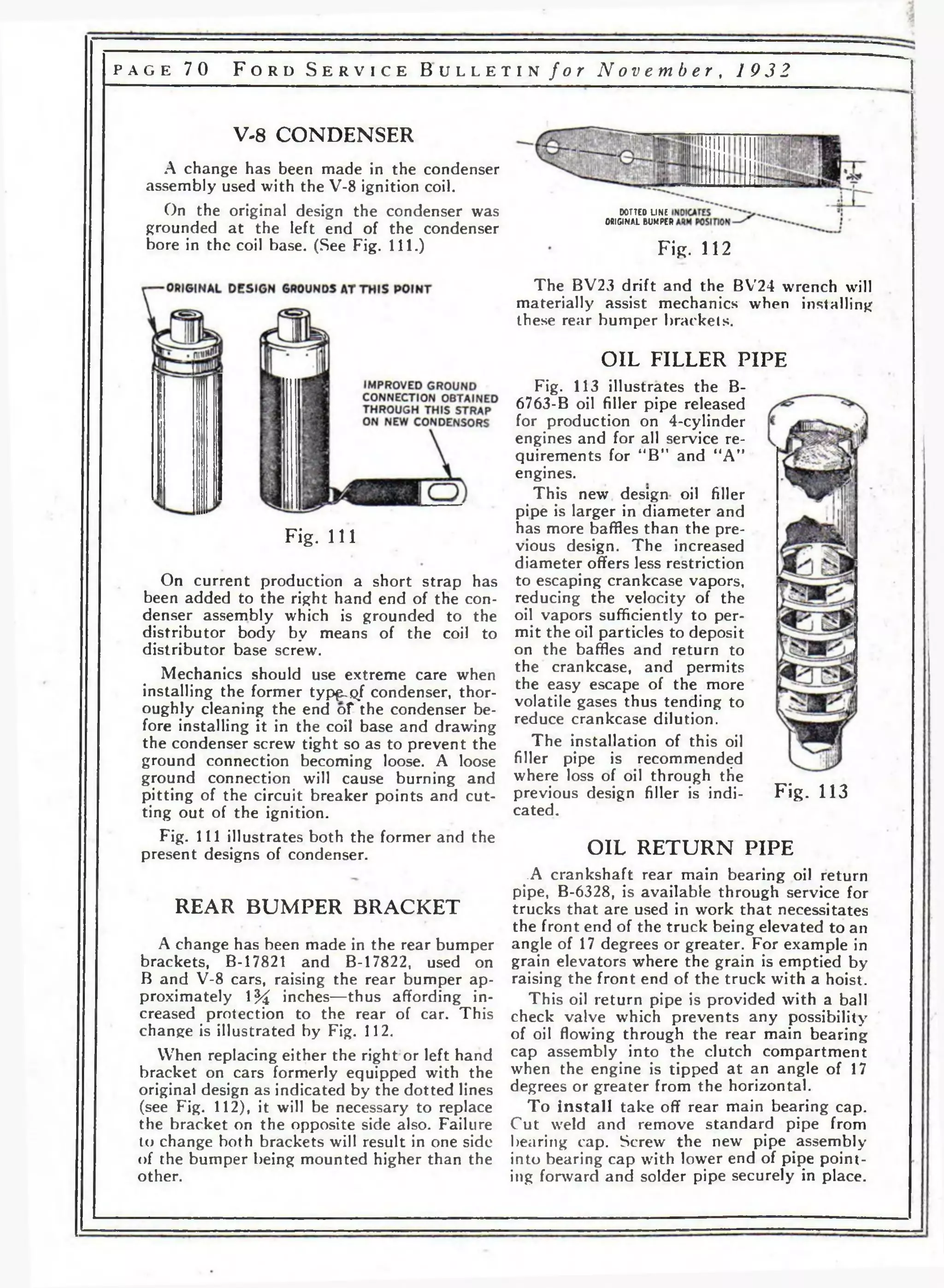 p a g e 7 0 F o r d S e r v i c e B u l l e t i n f o r N o v e m b e r , 1 9 3 2 
V-8 CONDENSER 
A change has been made in the condenser 
assembly used with the V-8 ignition coil. 
On the original design the condenser was 
grounded at the left end of the condenser 
bore in the coil base. (See Fig. 111.) 
Fig. 111 
On current production a short strap has 
been added to the right hand end of the con­denser 
assembly which is grounded to the 
distributor body by means of the coil to 
distributor base screw. 
Mechanics should use extreme care when 
installing the former typ^o/ condenser, thor­oughly 
cleaning the end of the condenser be­fore 
installing it in the coil base and drawing 
the condenser screw tight so as to prevent the 
ground connection becoming loose. A loose 
ground connection will cause burning and 
pitting of the circuit breaker points and cut­ting 
out of the ignition. 
Fig. I l l illustrates both the former and the 
present designs of condenser. 
REAR BUMPER BRACKET 
A change has been made in the rear bumper 
brackets, B-17821 and B-17822, used on 
В and V-8 cars, raising the rear bumper ap­proximately 
% inches—thus affording in­creased 
protection to the rear of car. This 
change is illustrated by Fig. 112. 
When replacing either the right or left hand 
bracket on cars formerly equipped with the 
original design as indicated by the dotted lines 
(see Fig. 112), it will be necessary to replace 
the bracket on the opposite side also. Failure 
to change both brackets will result in one side 
of the bumper being mounted higher than the 
other. 
DOTTED LINE 
ORIGINAL BUMPER 
Fig. 112 
The BV23 drift and the BV24 wrench will 
materially assist mechanics when installing 
these rear bumper brackets. 
OIL FILLER PIPE 
Fig. 113 illustrates the B- 
6763-B oil filler pipe released 
for production on 4-cylinder 
engines and for all service re­quirements 
for “B” and “A” 
engines. 
This new design oil filler 
pipe is larger in diameter and 
has more baffles than the pre­vious 
design. The increased 
diameter offers less restriction 
to escaping crankcase vapors, 
reducing the velocity of the 
oil vapors sufficiently to per­mit 
the oil particles to deposit 
on the baffles and return to 
the crankcase, and permits 
the easy escape of the more 
volatile gases thus tending to 
reduce crankcase dilution. 
The installation of this oil 
filler pipe is recommended 
where loss of oil through the 
previous design filler is indi­cated. 
Fig. 113 
OIL RETURN PIPE 
.A crankshaft rear main bearing oil return 
pipe, B-6328, is available through service for 
trucks that are used in work that necessitates 
the front end of the truck being elevated to an 
angle of 17 degrees or greater. For example in 
grain elevators where the grain is emptied by 
raising the front end of the truck with a hoist. 
This oil return pipe is provided with a ball 
check valve which prevents any possibility 
of oil flowing through the rear main bearing 
cap assembly into the clutch compartment 
when the engine is tipped at an angle of 17 
degrees or greater from the horizontal. 
To ins ta ll take off rear main bearing cap. 
Cut weld and remove standard pipe from 
bearing cap. Screw the new pipe assembly 
into bearing cap with lower end of pipe point­ing 
forward and solder pipe securely in place. 
 
