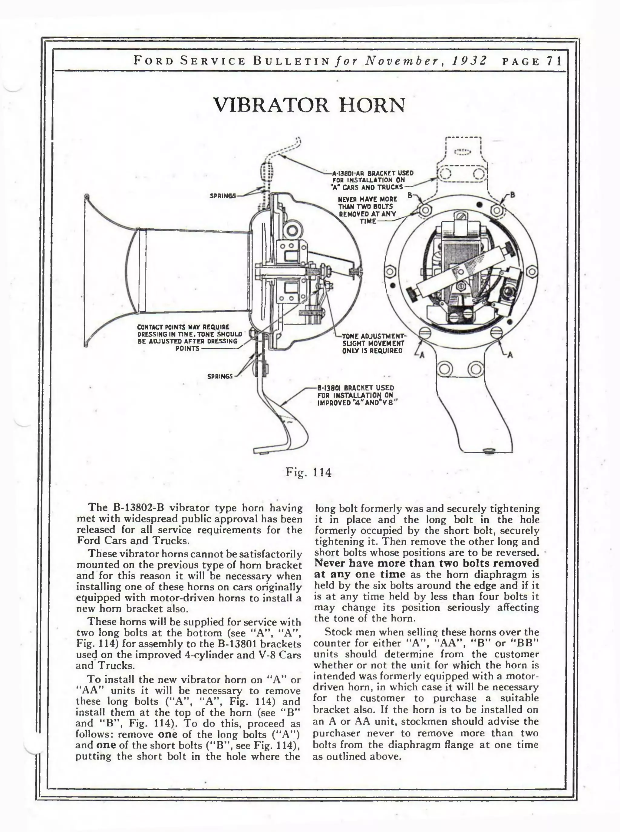 F o r d S e r v i c e B u l l e t i n / о г N o v e m b e r , 1 9 3 2 p a g e 71 
VIBRATOR HORN 
A-I380IAR BRACKET USED 
FOR INSTALLATION ON 
’A" CARS AND TRUCKS — 
NEVER HAVE MORE B ' 
THAN TWO BOLTS 4. REMOVED A T AN Y X T IM E ----------< 7 
SPRINGS 
CONTACT POINTS MAY REQUIRE 
DRESSING IN TIME. TONE SHOULD 
BE ADJUSTED AFTER DRESSING 
POINTS----------------------- - 
TONE ADJUSTMENT-SLIGHT 
MOVEMENT 
ONIY IS REQUIRED 
SPRINGS 
B-I380I BRACKET USED 
FOR INSTALLATION ON 
IMPROVED “4 "A N D * V 8 ' 
Fig. 114 
The B-13802-B vibrator type horn having 
met with widespread public approval has been 
released for all service requirements for the 
Ford Cars and Trucks. 
These vibrator horns cannot be satisfactorily 
mounted on the previous type of horn bracket 
and for this reason it will be necessary when 
installing one of these horns on cars originally 
equipped with motor-driven horns to install a 
new horn bracket also. 
These horns will be supplied for service with 
two long bolts a t the bottom (see “A” , “A", 
Fig. 114) for assembly to the B-13801 brackets 
used on the improved 4-cylinder and V-8 Cars 
and Trucks. 
To install the new vibrator horn on “A” or 
“AA” units it will be necessary to remove 
these long bolts (“A”, “A”, Fig. 114) and 
install them at the top of the horn (see “B” 
and “ B” f Fig. 114). To do this, proceed as 
follows: remove one of the long bolts (“A”) 
and one of the short bolts (“B”, see Fig. 114), 
putting the short bolt in the hole where the 
long bolt formerly was and securely tightening 
it in place and the long bolt in the hole 
formerly occupied by the short bolt, securely 
tightening it. Then remove the other long and 
short bolts whose positions are to be reversed. 
Never have more than two bolts removed 
at any one time as the horn diaphragm is 
held by the six bolts around the edge and if it 
is at any time held by less than four bolts it 
may change its position seriously affecting 
the tone of the horn. 
Stock men when selling these horns over the 
counter for either “A” , “AA” , “B” or “BB” 
units should determine from the customer 
whether or not the unit for which the horn is 
intended was formerly equipped with a motor-driven 
horn, in which case it will be necessary 
for the customer to purchase a suitable 
bracket also. If the horn is to be installed on 
an A or AA unit, stockmen should advise the 
purchaser never to remove more than two 
bolts from the diaphragm flange a t one time 
as outlined above. 
 