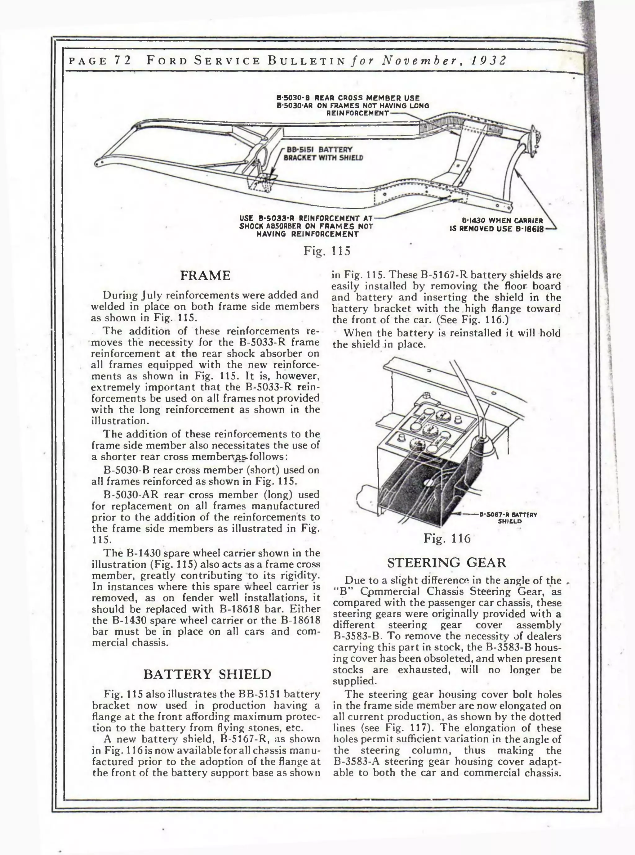 p a g e 72 F o r d S e r v i c e B u l l e t i n f o r N o v e m b e r , 1932 
B-5 0 3 0 -B REAR CROSS M EM B E R U S E 
B-5030-AR ON FRAMES NOT HAVING LONG 
REINFO RCEMEN T - 
USE B -S 0 3 3 -R REINFORCEMENT A T - 
SHOCK ABSORBER ON F R A M E S N O T 
H A V IN G R E IN F O R C EM E N T 
B-1430 W H EN CARRIER 
IS REMOVED U S E B-18618 
Fig. 115 
FRAME 
During July reinforcements were added and 
welded in place on both frame side members 
as shown in Fig. 115. 
. The addition of these reinforcements re­moves 
the necessity for the B-5033-R frame 
reinforcement at the rear shock absorber on 
all frames equipped with the new reinforce­ments 
as shown in Fig. 115. It is, however, 
extremely important that the B-5033-R rein­forcements 
be used on all frames not provided 
with the long reinforcement as shown in the 
illustration. 
The addition of these reinforcements to the 
frame side member also necessitates the use of 
a shorter rear cross memberv^s*follows: 
B-5030-B rear cross member (short) used on 
all frames reinforced as shown in Fig. 115. 
B-5030-AR rear cross member (long) used 
for replacement on all frames manufactured 
prior to the addition of the reinforcements to 
the frame side members as illustrated in Fig. 
115. 
The B-1430 spare wheel carrier shown in the 
illustration (Fig. 115) also acts as a frame cross 
member, greatly contributing to its rigidity. 
In instances where this spare wheel carrier is 
removed, as on fender well installations, it 
should be replaced with B-18618 bar. Either 
the B-1430 spare wheel carrier or the B-18618 
bar must be in place on all cars and com­mercial 
chassis. 
BATTERY SHIELD 
Fig. 115 also illustrates the BB-5151 battery 
bracket now used in production having a 
flange at the front affording maximum protec­tion 
to the battery from flying stones, etc. 
A new battery shield, B-5167-R, as shown 
in Fig. 116 is now available for all chassis manu­factured 
prior to the adoption of the flange at 
the front of the battery support base as shown 
in Fig. 115. These B-5167-R battery shields are 
easily installed by removing the floor board 
and battery and inserting the shield in the 
battery bracket with the high flange toward 
the front of the car. (See Fig. 116.) 
When the battery is reinstalled it will hold 
the shield in place. 
-------B -5 0 6 7 -R BATTERY 
S H IE LD 
Fig. 116 
STEERING GEAR 
Due to a slight difference in the angle of the 
“B” Cpmmercial Chassis Steering Gear, as 
compared with the passenger car chassis, these 
steering gears were originally provided with a 
different steering gear cover assembly 
B-3583-B. To remove the necessity of dealers 
carrying this part in stock, the B-3583-B hous­ing 
cover has been obsoleted, and when present 
stocks are exhausted, will no longer be 
supplied. 
The steering gear housing cover bolt holes 
in the frame side member are now elongated on 
all current production, as shown by the dotted 
lines (see Fig. 117). The elongation of these 
holes permit sufficient variation in the angle of 
the steering column, thus making the 
B-3583-A steering gear housing cover adapt­able 
to both the car and commercial chassis. 
 