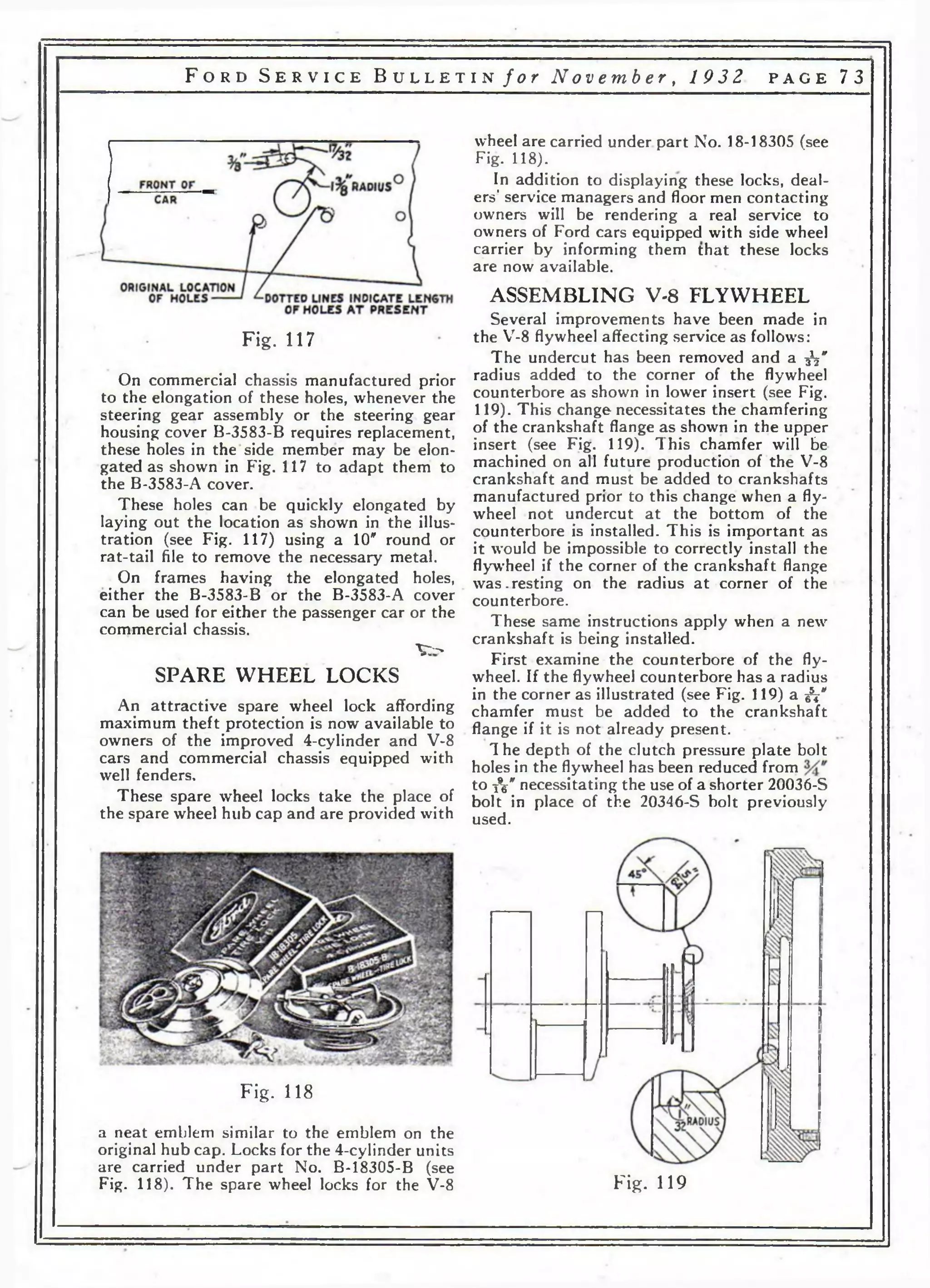 F o r d S e r v i c e B u l l e t i n / о г No v emb e r , 1 932 p a g e 73 
Fig. 117 
On commercial chassis manufactured prior 
to the elongation of these holes, whenever the 
steering gear assembly or the steering gear 
housing cover B-3583-B requires replacement, 
these holes in the side member may be elon­gated 
as shown in Fig. 117 to adapt them to 
the B-3583-A cover. 
These holes can be quickly elongated by 
laying out the location as shown in the illus­tration 
(see Fig. 117) using a 10" round or 
rat-tail file to remove the necessary metal. 
On frames having the elongated holes, 
either the B-3583-B or the B-3583-A cover 
can be used for either the passenger car or the 
commercial chassis. 
V - 
SPARE WHEEL LOCKS 
An attractive spare wheel lock affording 
maximum theft protection is now available to 
owners of the improved 4-cylinder and V-8 
cars and commercial chassis equipped with 
well fenders. 
These spare wheel locks take the place of 
the spare wheel hub cap and are provided with 
wheel are carried under part No. 18-18305 (see 
Fig. 118). 
In addition to displaying these locks, deal­ers’ 
service managers and floor men contacting 
owners will be rendering a real service to 
owners of Ford cars equipped with side wheel 
carrier by informing them that these locks 
are now available. 
ASSEMBLING V-8 FLYWHEEL 
Several improvements have been made in 
the V-8 flywheel affecting service as follows: 
The undercut has been removed and a -fa* 
radius added to the corner of the flywheel 
counterbore as shown in lower insert (see Fig. 
119). This change necessitates the chamfering 
of the crankshaft flange as shown in the upper 
insert (see Fig. 119). This chamfer will be 
machined on all future production of the V-8 
crankshaft and must be added to crankshafts 
manufactured prior to this change when a fly­wheel 
not undercut at the bottom of the 
counterbore is installed. This is important as 
it would be impossible to correctly install the 
flywheel if the corner of the crankshaft flange 
was.resting on the radius at corner of the 
counterbore. 
These same instructions apply when a new 
crankshaft is being installed. 
First examine the counterbore of the fly­wheel. 
If the flywheel counterbore has a radius 
in the corner as illustrated (see Fig. 119) a ^ 
chamfer must be added to the crankshaft 
flange if it is not already present. 
1 he depth of the clutch pressure plate bolt 
holes in the flywheel has been reduced from 
to iV necessitating the use of a shorter 20036-S 
bolt in place of the 20346-S bolt previously 
used. 
Fig. 118 
a neat emblem similar to the emblem on the 
original hub cap. Locks for the 4-cylinder units 
are carried under part No. B-18305-B (see 
Fig. 118). The spare wheel locks for the V-8 Fig. 119 
 
