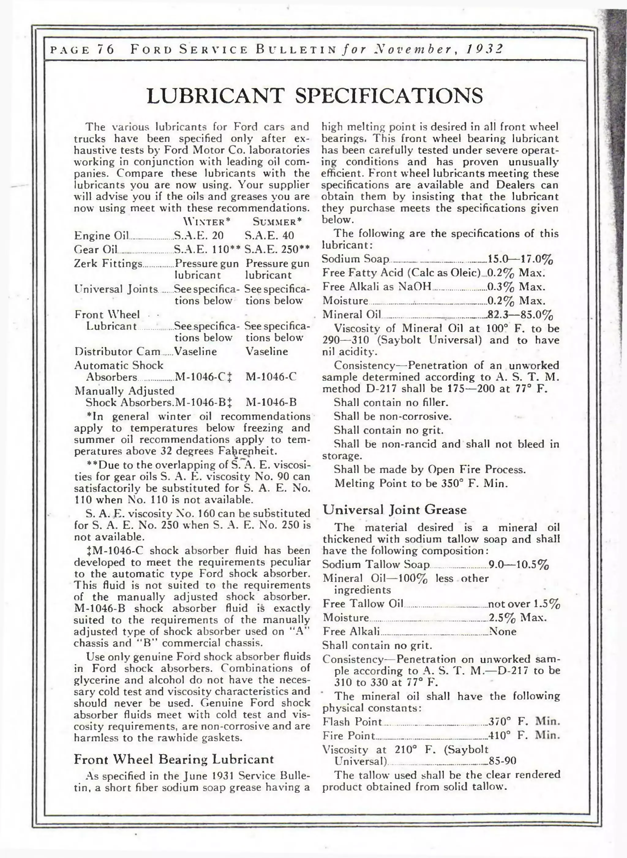 PAGE 76 F o r d S e r v i c e B u l l e t i n f o r N o v e m b e r , 1 932 
LUBRICANT SPECIFICATIONS 
The various lubricants for Ford cars and 
trucks have been specified only after ex­haustive 
tests by Ford Motor Co. laboratories 
working in conjunction with leading oil com­panies. 
Compare these lubricants with the 
lubricants you are now using. Your supplier 
will advise you if the oils and greases you are 
now using meet with these recommendations. 
W in t e r * S u m m e r * 
Engine Oil............. S.A.E. 20 S.A.E. 40 
Gear Oil .................S.A.E. 110** S.A.E. 250** 
Zerk Fittings.........Pressure gun Pressure gun 
lubricant lubricant 
Universal Joints ..Seespecifica- Seespecifica-tions 
below tions below 
Front Wheel • • 
Lubrican t .......... See specifica- See specifica­tions 
below tions below 
Distributor Cam..Vaseline Vaseline 
Automatic Shock 
Absorbers......... ...M -1046-C + M -1046-C 
Manually Adjusted 
Shock Absorbers.M-1046-BI M-1046-В 
*In general winter oil recommendations 
apply to temperatures below freezing and 
summer oil recommendations apply to tem­peratures 
above 32 degrees Fahrenheit. 
**Due to the overlapping of S. A. E. viscosi­ties 
for gear oils S. A. K. viscosity No. 90 can 
satisfactorily be substituted for S. A. E. No. 
110 when No. 110 is not available. 
S. A. ;E. viscosity No. 160 can be substituted 
for S. А. Е. No. 250 when S. A. E. No. 250 is 
not available. 
JM-1046-C shock absorber fluid has been 
developed to meet the requirements peculiar 
to the automatic type Ford shock absorber. 
This fluid is not suited to the requirements 
of the manually adjusted shock absorber. 
M-1046-B shock absorber fluid is exactly 
suited to the requirements of the manually 
adjusted type of shock absorber used on “A” 
chassis and “B” commercial chassis. 
Use only genuine Ford shock absorber fluids 
in Ford shock absorbers. Combinations of 
glycerine and alcohol do not have the neces­sary 
cold test and viscosity characteristics and 
should never be used. Genuine Ford shock 
absorber fluids meet with cold test and vis­cosity 
requirements, are non-corrosive and are 
harmless to the rawhide gaskets. 
Front Wheel Bearing Lubricant 
As specified in the June 1931 Service Bulle­tin, 
a short fiber sodium soap grease having a 
high melting point is desired in all front wheel 
bearings. This front wheel bearing lubricant 
has been carefully tested under severe operat­ing 
conditions and has proven unusually 
efficient. Front wheel lubricants meeting these 
specifications are available and Dealers can 
obtain them by insisting that the lubricant 
they purchase meets the specifications given 
below. 
The following are the specifications of this 
lubricant: 
Sodium Soap____________ ___15.0—17.0% 
P'ree Patty Acid (Calc as Oleic). 0.2% Max. 
Free Alkali as NaOH.....______ 0.3% Max. 
Moisture.........._........... ................0.2% Max. 
Mineral Oil..................... ...............„82.3—85.0% 
Viscosity of Mineral Oil at 100° F. to be 
290—310 (Saybolt Universal) and to have 
nil acidity. 
Consistency—Penetration of an unworked 
sample determined according to A. S. Т. M. 
method D-217 shall be 175—200 at 77° F. 
Shall contain no filler. 
Shall be non-corrosive. 
Shall contain no grit. 
Shall be non-rancid and shall not bleed in 
storage. 
Shall be made by Open P'ire Process. 
Melting Point to be 350° F. Min. 
Universal Joint Grease 
The material desired is a mineral oil 
thickened with sodium tallow soap and shall 
have the following composition : 
Sodium Tallow Soap ............ 9.0—10.5% 
Mineral Oil—100% less other 
ingredients 
Free Tallow Oil_____ __.....____ not over 1.5% 
Moisture»______..___________ 2.5% Max. 
Free Alkali_______ _________None 
Shall contain no grit. 
Consistency—Penetration on unworked sam­ple 
according to A. S. Т. M.—D-217 to be 
310 to 330 at 77° F. 
The mineral oil shall have the following 
physical constants: 
Plash Point............ .......................370° F. 
Fire Point........ - ............................410° F. 
Viscosity at 210° F. (Saybolt 
Universal)........... ......................85-90 
The tallow used shall be the clear rendered 
product obtained from solid tallow. 
 