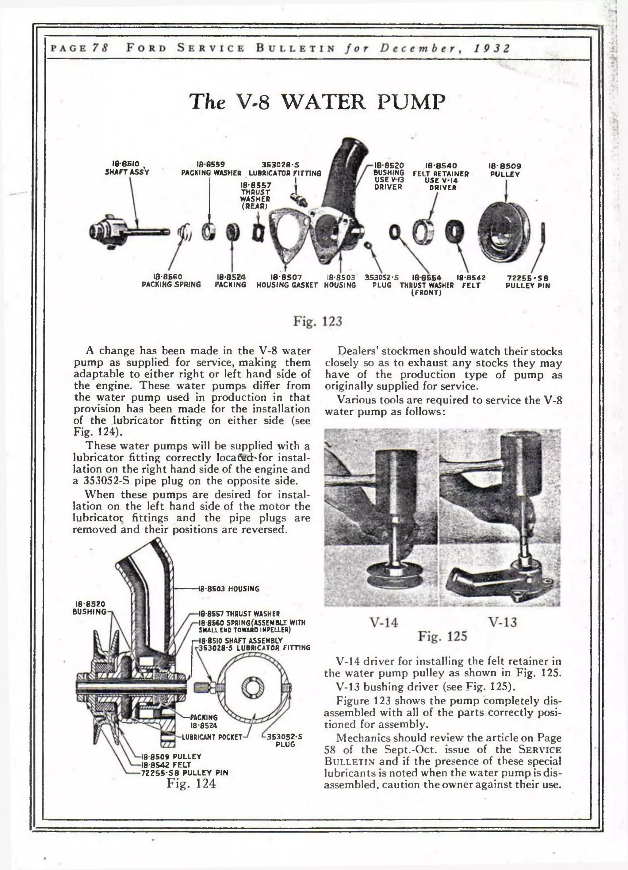 The V-8 WATER PUMP 
18*6610 , 
SHAFT ASSY 
186559 3 5 3 0 2 8 -5 
PACKING WASHER LUBRICATOR FITTING 
18-8557  
TH R U S T A 
WASHER 
(REAR) 
18-8520 
BUSHING 
USE V I3 
DRIVER 
18-8 5 40 
FELT RETAINER 
USE V 4 4 
DRIVER 
18*8509 
P U LLEY 
18-8560 
PACKING SPRING 
18-8524 
PACKING 
1 8-8 5 07 18*8503 353052-S 1 88 5 54 18*8542 
HOUSING GASKET HOUSING PLUG THRUST WASHER F E L T 
(FRO NT ) 
7 2 2 5 5 • S 8 
PULLEY PIN 
A change has been made in the V-8 water 
pump as supplied for service, making them 
adaptable to either right or left hand side of 
the engine. These water pumps differ from 
the water pump used in production in that 
provision has been made for the installation 
of the lubricator fitting on either side (see 
Fig. 124). 
These water pumps will be supplied with a 
lubricator fitting correctly locafecbfor instal­lation 
on the right hand side of the engine and 
a 353052-S pipe plug on the opposite side. 
When these pumps are desired for instal­lation 
on the left hand side of the motor the 
lubricator fittings and the pipe plugs are 
removed and their positions are reversed. 
Dealers’ stockmen should watch their stocks 
closely so as to exhaust any stocks they may 
have of the production type of pump as 
originally supplied for service. 
Various tools are required to service the V-8 
water pump as follows: 
18-8503 HOUSING 
18*8520 
BUSHING 18-8557 THRUST WASHER 
18-8560 SPRING(ASSEMBLE WITH 
SMALL END TOWARD IMPELLER) 
18-8510 SHAFT ASSEMBLY 
-353028-5 LUBRICATOR FITTING 
V-14 driver for installing the felt retainer in 
the water pump pulley as shown in Fig. 125. 
V-13 bushing driver (see Fig. 125). 
Figure 123 shows the ptimp completely dis­assembled 
with all of the parts correctly posi­tioned 
for assembly. 
Mechanics should review the article on Page 
58 of the Sept.-Oct. issue of the S e r v i c e 
B u l l e t i n and if the presence of these special 
lubricants is noted when the water pump is dis­assembled, 
caution the owner against their use. 
'— PACKING 
18*8524 
LUBRICANT POCKET 353052-S 
PLUG 
18-8509 PULLEY 
18-8542 F E L T 
7 2 2 5 5 -S 8 P U LLEY PIN 
Fig. 124 
 