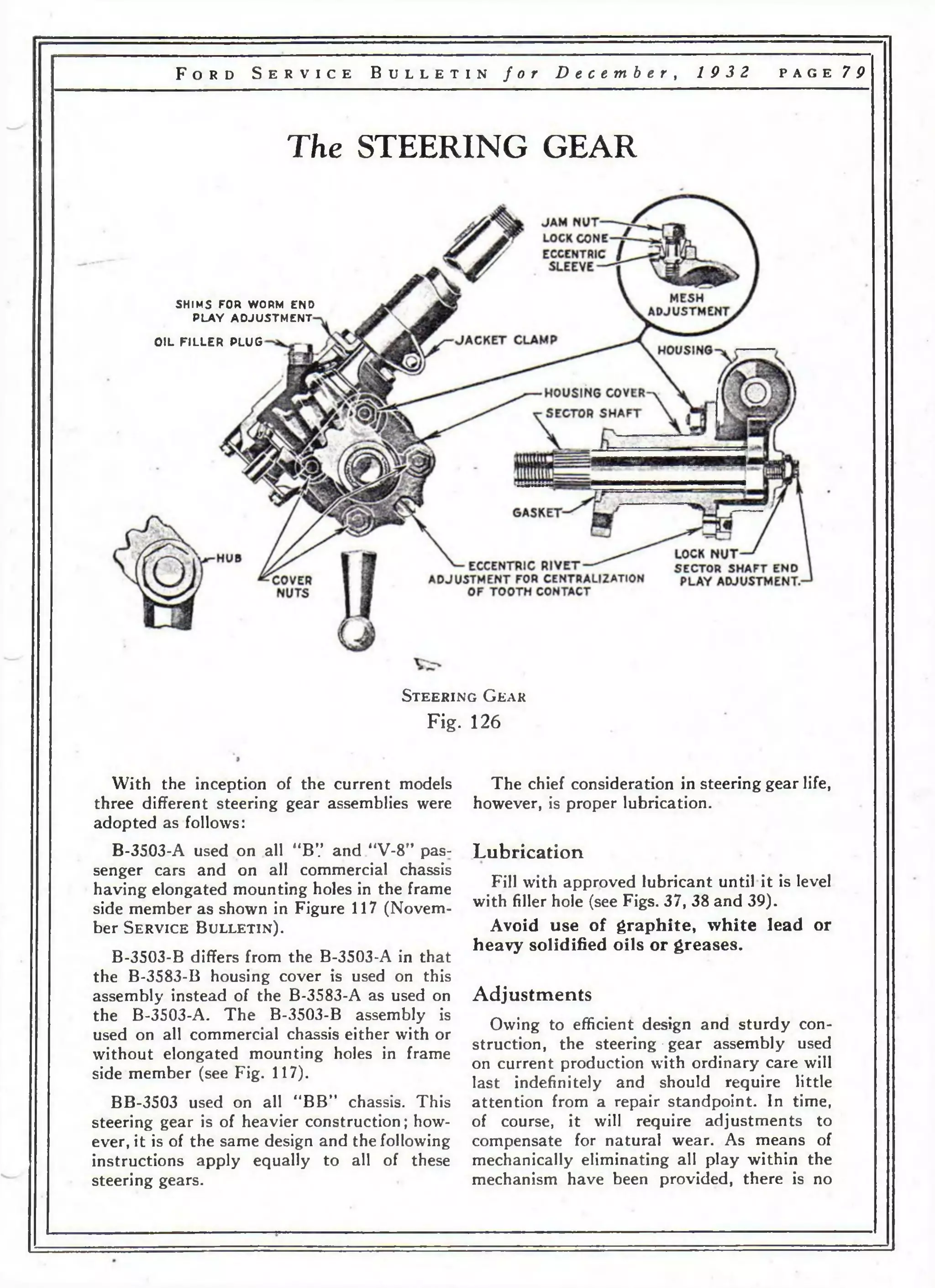 F o r d S e r v i c e B u l l e t i n f o r D e c e m b e r , 19 3 2 p a g e 79 
The STEERING GEAR 
SHIMS FOR WORM END 
P L A Y A D J U S TM E N T 
OIL FILLER PLUG 
S t e e r i n g G e a r 
Fig. 126 
With the inception of the current models 
three different steering gear assemblies were 
adopted as follows: 
B-3503-A used on all “B7 and “V-8” pas­senger 
cars and on all commercial chassis 
having elongated mounting holes in the frame 
side member as shown in Figure 117 (Novem­ber 
S e r v i c e B u l l e t i n ) . 
B-3503-B differs from the B-3503-A in that 
the B-3583-B housing cover is used on this 
assembly instead of the B-3583-A as used on 
the B-3503-A. The B-3503-B assembly is 
used on all commercial chassis either with or 
without elongated mounting holes in frame 
side member (see Fig. 117). 
BB-3503 used on all “BB” chassis. This 
steering gear is of heavier construction; how­ever, 
it is of the same design and the following 
instructions apply equally to all of these 
steering gears. 
The chief consideration in steering gear life, 
however, is proper lubrication. 
Lubrication 
Fill with approved lubricant until it is level 
with filler hole (see Figs. 37, 38 and 39). 
Avoid use of graphite, white lead or 
heavy solidified oils or greases. 
Adjustments 
Owing to efficient design and sturdy con­struction, 
the steering-gear assembly used 
on current production with ordinary care will 
last indefinitely and should require little 
attention from a repair standpoint. In time, 
of course, it will require adjustments to 
compensate for natural wear. As means of 
mechanically eliminating all play within the 
mechanism have been provided, there is no 
 