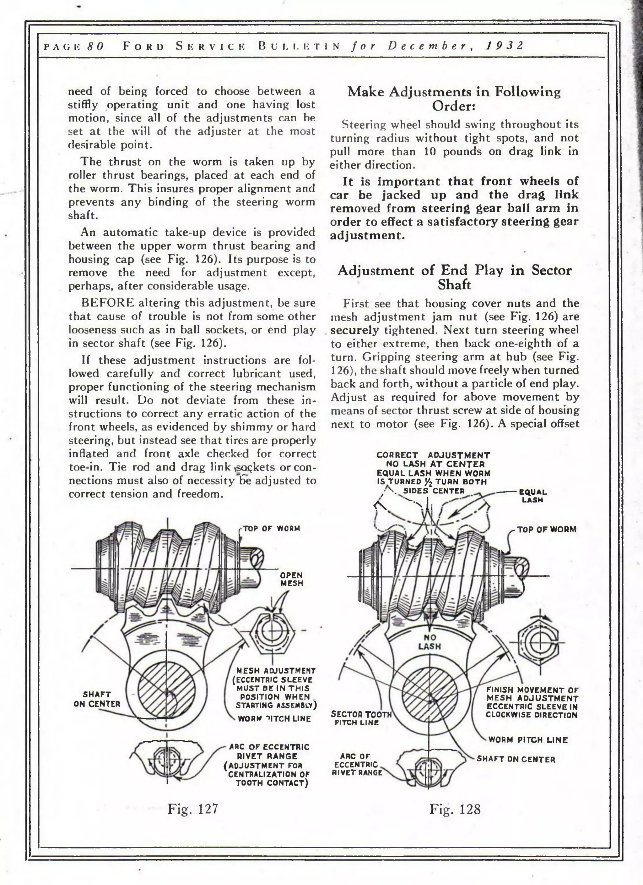 р л с; к 8 0 F o r d S k r v i c k B u l l e t i n f o r D e c e m b e r , 19 3 2 
need of being forced to choose between a 
stiffly operating unit and one having lost 
motion, since all of the adjustments can be 
set at the will of the adjuster at the most 
desirable point. 
The thrust on the worm is taken up by 
roller thrust bearings, placed at each end of 
the worm. This insures proper alignment and 
prevents any binding of the steering worm 
shaft. 
An automatic take-up device is provided 
between the upper worm thrust bearing and 
housing cap (see Fig. 126). Its purpose is to 
remove the need for adjustment except, 
perhaps, after considerable usage. 
BEFORE altering this adjustment, be sure 
that cause of trouble is not from some other 
looseness such as in ball sockets, or end play 
in sector shaft (see Fig. 126). 
If these adjustment instructions are fol­lowed 
carefully and correct lubricant used, 
proper functioning of the steering mechanism 
will result. Do not deviate from these in­structions 
to correct any erratic action of the 
front wheels, as evidenced by shimmy or hard 
steering, but instead see that tires are properly 
inflated and front axle checked for correct 
toe-in. Tie rod and drag link^soqkets or con­nections 
must also of necessity 6e adjusted to 
correct tension and freedom. 
TOP OF WORM 
OPEN 
MESH 
SHAFT 
ON CENTER 
MESH ADJUSTMENT 
(ECCENTRIC SLEEVE 
MUST BE IN TH IS 
POSITION WHEN 
STARTING ASSEMBLY) 
WORM ->!TCH LINE 
ARC OF ECCENTRIC 
RIVET RANGE 
(ADJUS TMENT FOR 
CENTRALIZATION OF 
TOOTH CONTACT) 
Make Adjustments in Following 
Order: 
Steering wheel should swing throughout its 
turning radius without tight spots, and not 
pull more than 10 pounds on drag link in 
either direction. 
It is important that front wheels of 
car be jacked up and the drag link 
removed from steering gear ball arm in 
order to effect a satisfactory steering gear 
adjustment. 
Adjustment of End Play in Sector 
Shaft 
First see that housing cover nuts and the 
mesh adjustment jam nut (see Fig. 126) are 
securely tightened. Next turn steering wheel 
to either extreme, then back one-eighth of a 
turn. Gripping steering arm at hub (see Fig. 
126), the shaft should move freely when turned 
back and forth, without a particle of end play. 
Adjust as required for above movement by 
means of sector thrust screw a t side of housing 
next to motor (see Fig. 126). A special offset 
CORRECT A D JU S TM E N T 
NO LASH A T C E N T E R 
EQUAL LASH WHEN WORM 
IS TURNED /2 TURN BOTH 
/ ' v SIDES CENTER ----------EQUAL 
< 4 > 1 , L A S H 
• ^ ^ TOP OF WORM 
SECTOR TOOTH 
PITCH LINE 
ARC OF 
ECCENTRIC 
RIVET RANGE 
FINISH MOVEMENT OF 
MESH A D JU S TM E N T 
ECCENTRIC SLEEVEIN 
CLOCKWISE DIRECTION 
WORM PITCH LINE 
SHAFT ON CENTER 
F ig . 127 Fig. 128 
 