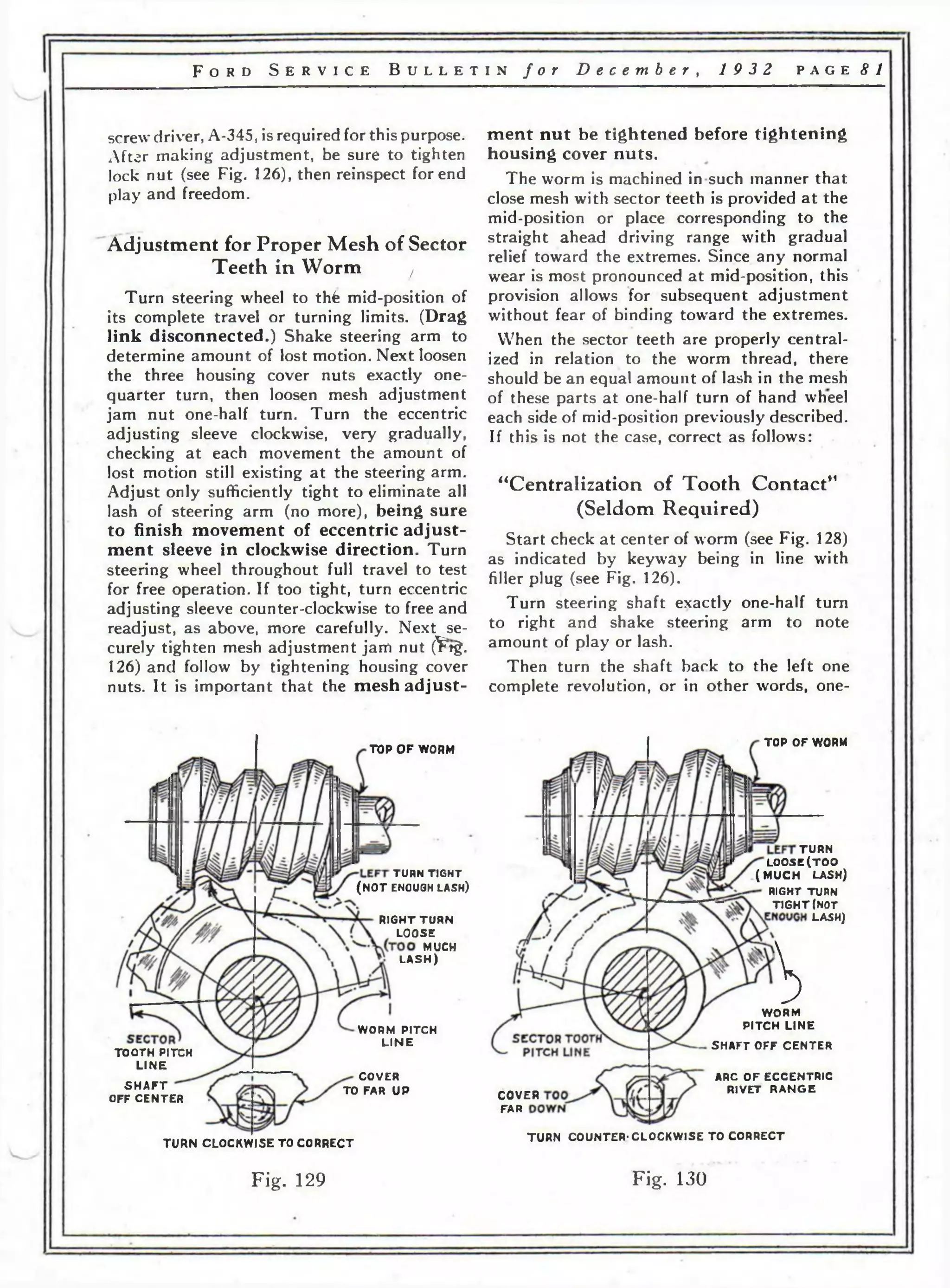 F o r d S e r v i c e B u l l e t i n f o r D e c e m b e r , 19 3 2 p a g e 81 
screw driver, A-345, is required for this purpose. 
After making adjustment, be sure to tighten 
lock nut (see Fig. 126), then reinspect for end 
play and freedom. 
Adjustment for P roper Mesh of Sector 
Teeth in Worm ( 
Turn steering wheel to thfe mid-position of 
its complete travel or turning limits. (Drag 
link disconnected.) Shake steering arm to 
determine amount of lost motion. Next loosen 
the three housing cover nuts exactly one-quarter 
turn, then loosen mesh adjustment 
jam nut one-half turn. Turn the eccentric 
adjusting sleeve clockwise, very gradually, 
checking at each movement the amount of 
lost motion still existing at the steering arm. 
Adjust only sufficiently tight to eliminate all 
lash of steering arm (no more), being sure 
to finish movement of eccentric adjust­ment 
sleeve in clockwise direction. Turn 
steering wheel throughout full travel to test 
for free operation. If too tight, turn eccentric 
adjusting sleeve counter-clockwise to free and 
readjust, as above, more carefully. Next se­curely 
tighten mesh adjustment jam nut (^*tg. 
126) and follow by tightening housing cover 
nuts. It is important that the mesh adjust­ment 
nut be tightened before tightening 
housing cover nuts. 
The worm is machined in such manner that 
close mesh with sector teeth is provided at the 
mid-position or place corresponding to the 
straight ahead driving range with gradual 
relief toward the extremes. Since any normal 
wear is most pronounced at mid-position, this 
provision allows for subsequent adjustment 
without fear of binding toward the extremes. 
When the sector teeth are properly central­ized 
in relation to the worm thread, there 
should be an equal amount of lash in the mesh 
of these parts at one-half turn of hand wheel 
each side of mid-position previously described. 
If this is not the case, correct as follows: 
“Centralization of Tooth Contact” 
(Seldom Required) 
Start check at center of worm (see Fig. 128) 
as indicated by keyway being in line with 
filler plug (see Fig. 126). 
Turn steering shaft exactly one-half turn 
to right and shake steering arm to note 
amount of play or lash. 
Then turn the shaft back to the left one 
complete revolution, or in other words, one- 
TOP O F WORM 
TURN CLOCKWISE TO CORRECT 
TURN T IG HT 
(N O T ENOUGH l a s h ) 
RIGHT TURN 
LOOSE 
MUCH 
LASH) 
S H A F T 
OFF CENTER 
WORM PITCH 
L IN E 
COVER 
TO FAR UP 
TOOTH PITCH 
L INE 
TOP OF WORM 
TURN 
LOOSE(TOO 
(M U C H LASH) 
RIGHT TURN 
T IGH T (NOT 
LASH] 
Ь 
WORM 
PITCH LINE 
SHAFT OFF CENTER 
COVER 
FAR 
ARC OF ECCENTRIC 
RIVET RANGE 
TURN COUNTER-CLOCKWISE TO CORRECT 
Fig. 129 Fig. 130 
 