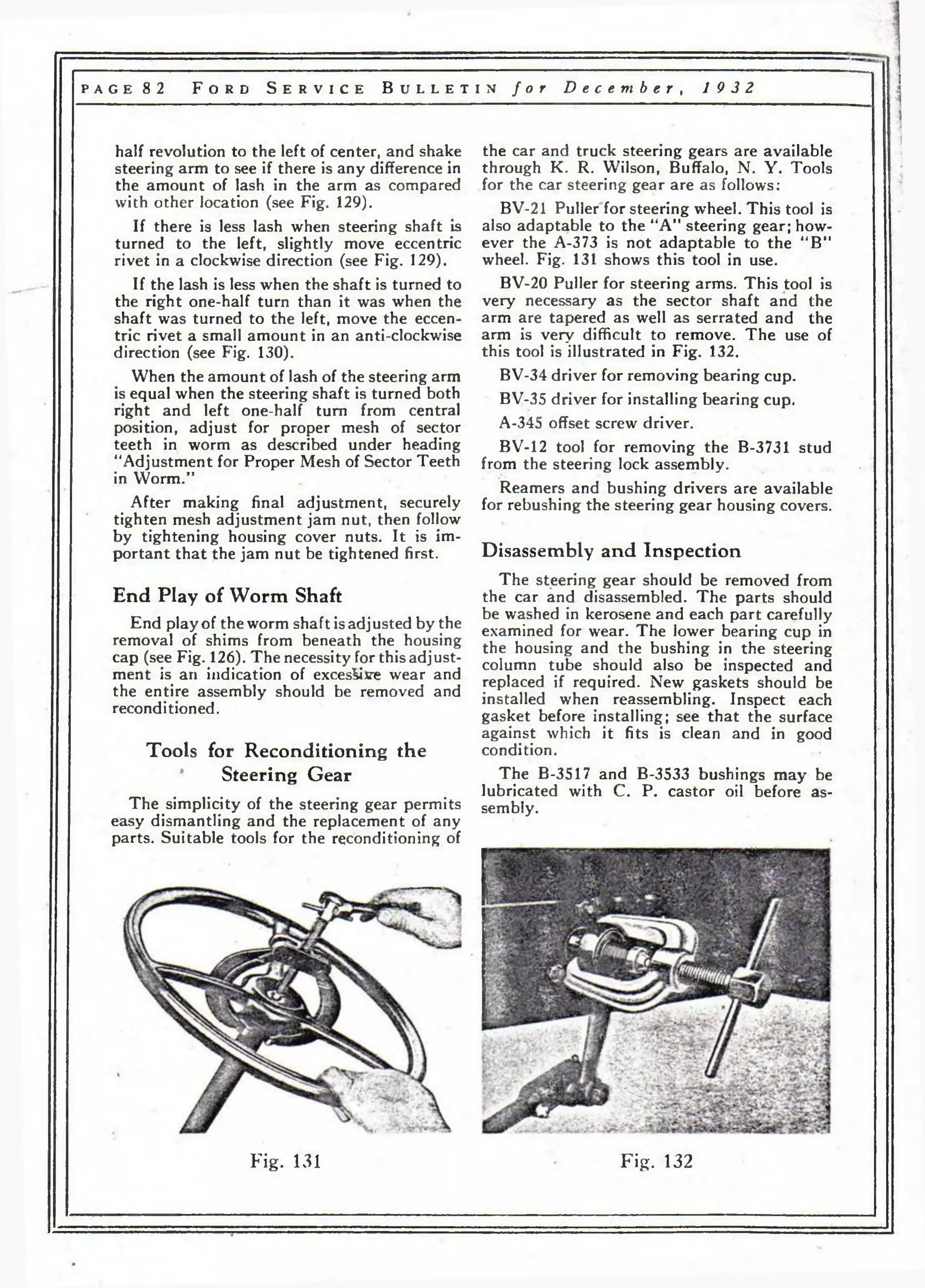 p a g e 8 2 F o r d S e r v i c e B u l l e t i n f o r D e c e m b e r , 19 3 2 
half revolution to the left of center, and shake 
steering arm to see if there is any difference in 
the amount of lash in the arm as compared 
with other location (see Fig. 129). 
If there is less lash when steering shaft is 
turned to the left, slightly move eccentric 
rivet in a clockwise direction (see Fig. 129). 
If the lash is less when the shaft is turned to 
the right one-half turn than it was when the 
shaft was turned to the left, move the eccen­tric 
rivet a small amount in an anti-clockwise 
direction (see Fig. 130). 
When the amount of lash of the steering arm 
is equal when the steering shaft is turned both 
right and left one-half turn from central 
position, adjust for proper mesh of sector 
teeth in worm as described under heading 
“Adjustment for Proper Mesh of Sector Teeth 
in YVorm.” 
After making final adjustment, securely 
tighten mesh adjustment jam nut, then follow 
by tightening housing cover nuts. It is im­portant 
that the jam nut be tightened first. 
End Play of W orm Shaft 
End play of the worm shaft is adjusted by the 
removal of shims from beneath the housing 
cap (see Fig. 126). The necessity for this adjust­ment 
is an indication of excessive wear and 
the entire assembly should be removed and 
reconditioned. 
Tools for Reconditioning the 
Steering Gear 
The simplicity of the steering gear permits 
easy dismantling and the replacement of any 
parts. Suitable tools for the reconditioning of 
the car and truck steering gears are available 
through K. R. Wilson, Buffalo, N. Y. Tools 
for the car steering gear are as follows: 
BV-21 Puller for steering wheel. This tool is 
also adaptable to the “A” steering gear; how­ever 
the A-373 is not adaptable to the “B” 
wheel. Fig. 131 shows this tool in use. 
BV-20 Puller for steering arms. This tool is 
very necessary as the sector shaft and the 
arm are tapered as well as serrated and the 
arm is very difficult to remove. The use of 
this tool is illustrated in Fig. 132. 
BV-34 driver for removing bearing cup. 
BV-35 driver for installing bearing cup. 
A-345 offset screw driver. 
BV-12 tool for removing the B-3731 stud 
from the steering lock assembly. 
Reamers and bushing drivers are available 
for rebushing the steering gear housing covers. 
Disassembly and Inspection 
The steering gear should be removed from 
the car and disassembled. The parts should 
be washed in kerosene and each part carefully 
examined for wear. The lower bearing cup in 
the housing and the bushing in the steering 
column tube should also be inspected and 
replaced if required. New gaskets should be 
installed when reassembling. Inspect each 
gasket before installing; see that the surface 
against which it fits is clean and in good 
condition. 
The B-3517 and B-3533 bushings may be 
lubricated with C. P. castor oil before as­sembly. 
F ig . 131 F ig . 132 
 