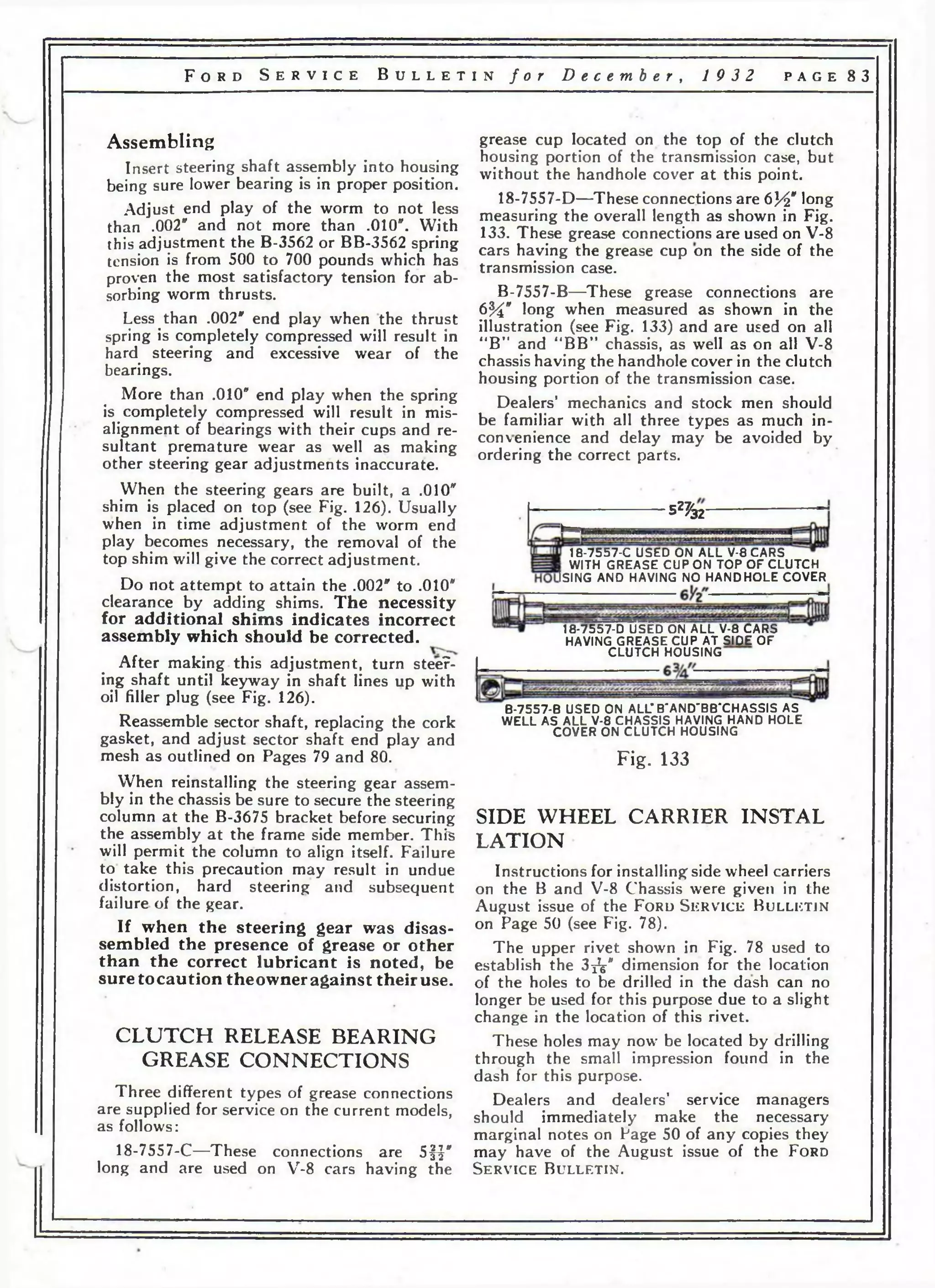 F o r d S e r v i c e B u l l e t i n f o r D e c e m b e r , 19 3 2 p a g e 83 
Assembling 
Insert steering shaft assembly into housing 
being sure lower bearing is in proper position. 
Adjust end play of the worm to not less 
than .002" and not more than .010". With 
this adjustment the B-3562 or BB-3562 spring 
tension is from 500 to 700 pounds which has 
proven the most satisfactory tension for ab­sorbing 
worm thrusts. 
Less than .002" end play when the thrust 
spring is completely compressed will result in 
hard steering and excessive wear of the 
bearings. 
More than .010" end play when the spring 
is completely compressed will result in mis­alignment 
of bearings with their cups and re­sultant 
premature wear as well as making 
other steering gear adjustments inaccurate. 
When the steering gears are built, a .010" 
shim is placed on top (see Fig. 126). Usually 
when in time adjustment of the worm end 
play becomes necessary, the removal of the 
top shim will give the correct adjustment. 
Do not attempt to attain the .002" to .010" 
clearance by adding shims. The necessity 
for additional shims indicates incorrect 
assembly which should be corrected. 
After making this adjustment, turn steep­ing 
shaft until keyway in shaft lines up with 
oil filler plug (see Fig. 126). 
Reassemble sector shaft, replacing the cork 
gasket, and adjust sector shaft end play and 
mesh as outlined on Pages 79 and 80. 
When reinstalling the steering gear assem­bly 
in the chassis be sure to secure the steering 
column at the B-3675 bracket before securing 
the assembly at the frame side member. This 
will permit the column to align itself. Failure 
to take this precaution may result in undue 
distortion, hard steering and subsequent 
failure of the gear. 
If when the steering gear was disas­sembled 
the presence of grease or other 
than the correct lubricant is noted, be 
sure tocaution theowner against theiruse. 
CLUTCH RELEASE BEARING 
GREASE CONNECTIONS 
Three different types of grease connections 
are supplied for service on the current models, 
as follows: 
grease cup located on the top of the clutch 
housing portion of the transmission case, but 
without the handhole cover at this point. 
18-7557-D—These connections are 6И" long 
measuring the overall length as shown in Fig. 
133. These grease connections are used on V-8 
cars having the grease cup on the side of the 
transmission case. 
B-7557-B—These grease connections are 
6%" long when measured as shown in the 
illustration (see Fig. 133) and are used on all 
“B” and “BB” chassis, as well as on all V-8 
chassis having the handhole cover in the clutch 
housing portion of the transmission case. 
Dealers’ mechanics and stock men should 
be familiar with all three types as much in­convenience 
and delay may be avoided by 
ordering the correct parts. 
5^32' 
18-7557-C USED ON AL L V-8 CARS 
WITH GREASE CUP ON TO P O F C LU TCH 
ISING AND HAVING NO H A N D H O L E COVER 
18-7557-D USED ON AL L V-8 CARS 
HAVING GREASE CUP A T SIDE O F 
C LU TCH HOUSING 
18-7557-C—These connections are 05 32-7j " 
long and are used on V-8 cars having the 
B-7557-B USED ON ALLT B'AND'BB'CHASSIS AS 
WELL AS AL L V-8 CHASSIS HAVING HAND HOLE 
COVER ON C L U TC H HOUSING 
Fig. 133 
SIDE WHEEL CARRIER INSTAL 
LATION 
Instructions for installing side wheel carriers 
on the В and V-8 Chassis were given in the 
August issue of the Ford S e r v i c e B u l l e t i n 
on Page 50 (see Fig. 78). 
The upper rivet shown in Fig. 78 used to 
establish the 3jV' dimension for the location 
of the holes to be drilled in the dash can no 
longer be used for this purpose due to a slight 
change in the location of this rivet. 
These holes may now be located by drilling 
through the small impression found in the 
dash for this purpose. 
Dealers and dealers’ service managers 
should immediately make the necessary 
marginal notes on Page 50 of any copies they 
may have of the August issue of the F o r d 
S e r v i c e B u l l e t i n . 
 