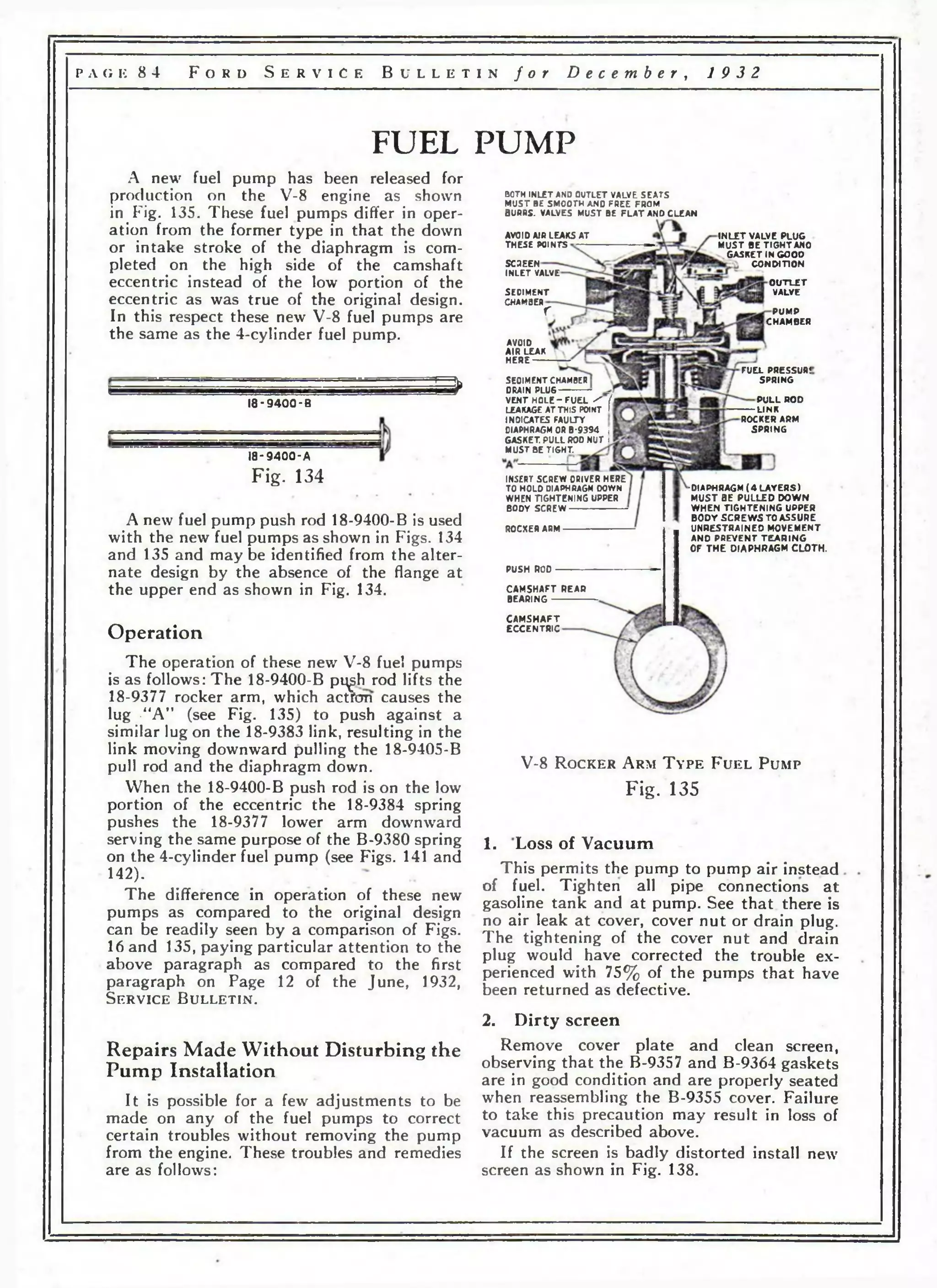 р л Гм к 8 4 F o r d S e r v i c e B u l l e t i n f o r D e c e m b e r , 19 3 2 
FUEL PUMP 
A new fuel pump has been released for 
production on the V-8 engine as shown 
in Fig. 135. These fuel pumps differ in oper­ation 
from the former type in that the down 
or intake stroke of the diaphragm is com­pleted 
on the high side of the camshaft 
eccentric instead of the low portion of the 
eccentric as was true of the original design. 
In this respect these new V-8 fuel pumps are 
the same as the 4-cylinder fuel pump. 
m 
1 8 -9 4 0 0 -В 
1 8 -9 4 0 0 -A 
Fig. 134 
A new fuel pump push rod 18-9400-В is used 
with the new fuel pumps as shown in Figs. 134 
and 135 and maybe identified from the alter­nate 
design by the absence of the flange at 
the upper end as shown in Fig. 134. 
Operation 
The operation of these new V-8 fuel pumps 
is as follows: The 18-9400-B pi^h rod lifts the 
18-9377 rocker arm, which actfcm causes the 
lug -“A” (see Fig. 135) to push against a 
similar lug on the 18-9383 link, resulting in the 
link moving downward pulling the 18-9405-B 
pull rod and the diaphragm down. 
When the 18-9400-B push rod is on the low 
portion of the eccentric the 18-9384 spring 
pushes the 18-9377 lower arm downward 
serving the same purpose of the B-9380 spring 
on the 4-cylinder fuel pump (see Figs. 141 and 
142). 
The difference in operation of these new 
pumps as compared to the original design 
can be readily seen by a comparison of Figs. 
16 and 135, paying particular attention to the 
above paragraph as compared to the first 
paragraph on Page 12 of the June, 1932, 
S e r v i c e B u l l e t i n . 
Repairs Made Without Disturbing the 
Pump Installation 
It is possible for a few adjustments to be 
made on any of the fuel pumps to correct 
certain troubles without removing the pump 
from the engine. These troubles and remedies 
are as follows: 
BOTH INLET AND OUTLET VALVE SEATS 
MUST BE SMOOTH AND FREE FROM 
BURRS. VALVES MUST BE F L A T ANO CLEAN 
AVOID AIR LEAKS AT 
THESE POINTS 
SCSEEN 
INLET VALVE 
SEOIMENT 
CHAMBERr 
AVOID 
AIR LEAK 
H E R E ------ 
I N L E T V A L V E P L U G 
M U S T B E T I G H T A N O 
G A S K E T IN G O O D 
C O N O t n O N 
O U T L E T 
V A L V E 
SEOIMENT CHAMBER 
DRAIN PLU6 _ 
VENT H O L E -F U E L / / 
LEAKAGE AT THIS POINT h 
INDICATES FAULTY 
DIAPHRAGM OR B-9394 j 
GASKET. PULL ROD NUT f 
MUST BE TIGHT. 
INSERT SCREW OPIVER HERE 
TO HOLD DIAPHRAGM DOWN 
WHEN TIGHTENING UPPER 
BODY SCREW 
ROCXER ARM 
PUSH ROD 
CAMSHA FT REAP 
BEARING 
CAMSHAFT 
E C C E N T R I C 
P U M P 
C H A M B E R 
F U E L P R E S S U R ! 
S P R I N G 
P U L L R O D 
L IN K 
R O C K E R A R M 
S P R I N G 
■DIAPHRAGM ( 4 L A Y E R S ) 
M U S T B E P U L L E D D O W N 
W H E N T I G H T E N I N G U P P E R 
B O D Y S C R E W S T O A S S U R E 
U N R E S T R A I N E D M O V E M E N T 
A N D P R E V E N T T E A R I N G 
O F T H E D I A P H R A G M C L O T H . 
V-8 R o c k e r A rm T y p e F u e l P um p 
Fig. 135 
1. Loss of Vacuum 
This permits the pump to pump air instead 
of fuel. Tighten all pipe connections at 
gasoline tank and at pump. See that there is 
no air leak at cover, cover nut or drain plug. 
The tightening of the cover nut and drain 
plug would have corrected the trouble ex­perienced 
with 75% of the pumps that have 
been returned as defective. 
2. Dirty screen 
Remove cover plate and clean screen, 
observing that the В-9357 and В-9364 gaskets 
are in good condition and are properly seated 
when reassembling the В-9355 cover. Failure 
to take this precaution may result in loss of 
vacuum as described above. 
If the screen is badly distorted install new 
screen as shown in Fig. 138. 
 