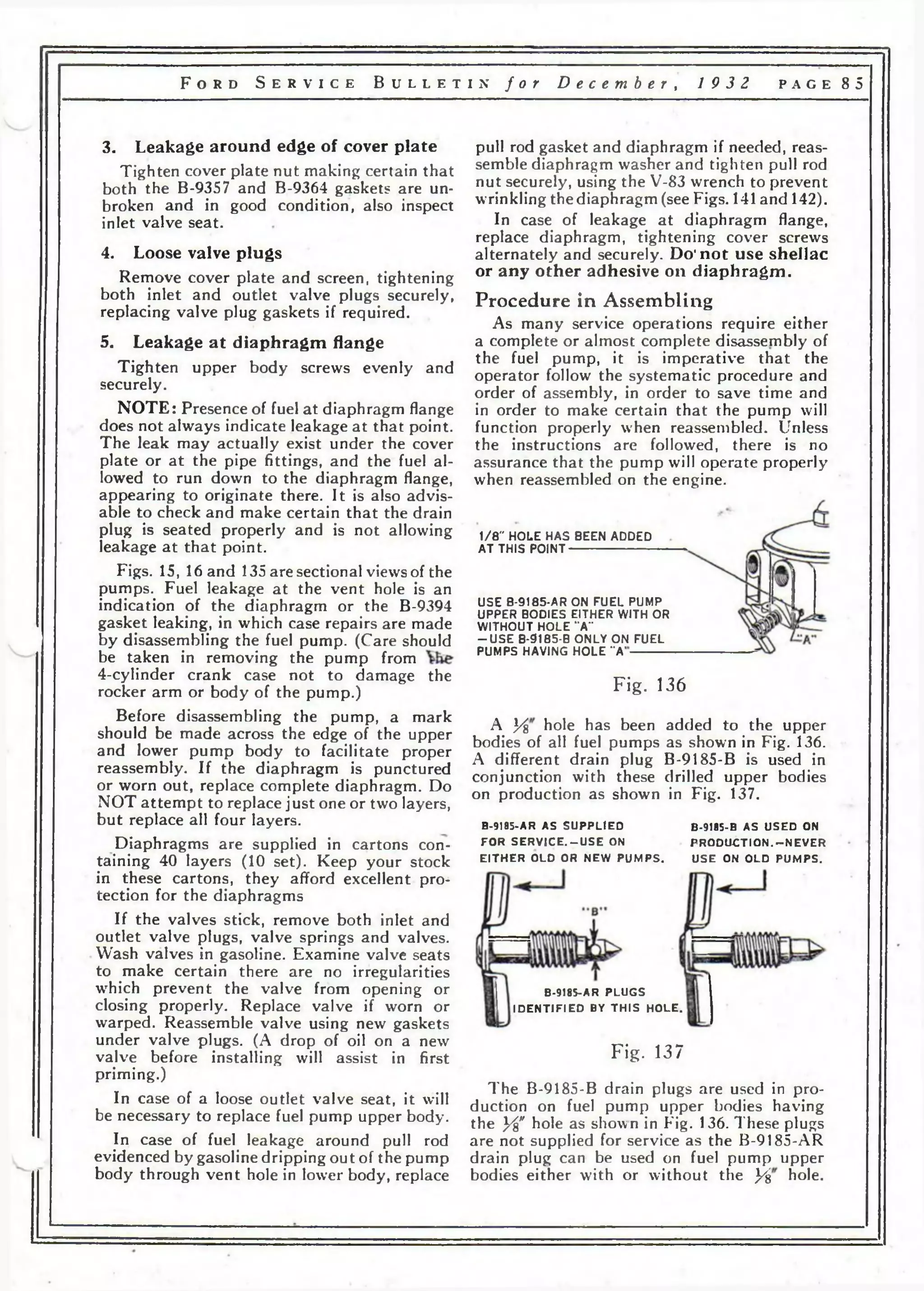 F o r d S e r v i c e B u l l e t i n f o r D e c e m b e r , 19 3 2 p a g e 8 5 
3. Leakage around edge of cover plate 
Tighten cover plate nut making certain that 
both the B-9357 and B-9364 gaskets are un­broken 
and in good condition, also inspect 
inlet valve seat. 
4. Loose valve plugs 
Remove cover plate and screen, tightening 
both inlet and outlet valve plugs securely, 
replacing valve plug gaskets if required. 
5. Leakage at diaphragm flange 
Tighten upper body screws evenly and 
securely. 
NOTE: Presence of fuel at diaphragm flange 
does not always indicate leakage at that point. 
The leak may actually exist under the cover 
plate or at the pipe fittings, and the fuel al­lowed 
to run down to the diaphragm flange, 
appearing to originate there. It is also advis­able 
to check and make certain that the drain 
plug is seated properly and is not allowing 
leakage at that point. 
Figs. 15, 16 and 135 are sectional views of the 
pumps. Fuel leakage at the vent hole is an 
indication of the diaphragm or the B-9394 
gasket leaking, in which case repairs are made 
by disassembling the fuel pump. (Care should 
be taken in removing the pump from 
4-cylinder crank case not to damage the 
rocker arm or body of the pump.) 
Before disassembling the pump, a mark 
should be made across the edge of the upper 
and lower pump body to facilitate proper 
reassembly. If the diaphragm is punctured 
or worn out, replace complete diaphragm. Do 
NOT attempt to replace just one or two layers, 
but replace all four layers. 
Diaphragms are supplied in cartons con­taining 
40 layers (10 set). Keep your stock 
in these cartons, they afford excellent pro­tection 
for the diaphragms 
If the valves stick, remove both inlet and 
outlet valve plugs, valve springs and valves. 
Wash valves in gasoline. Examine valve seats 
to make certain there are no irregularities 
wrhich prevent the valve from opening or 
closing properly. Replace valve if worn or 
warped. Reassemble valve using new gaskets 
under valve plugs. (A drop of oil on a new 
valve before installing will assist in first 
priming.) 
In case of a loose outlet valve seat, it will 
be necessary to replace fuel pump upper body. 
In case of fuel leakage around pull rod 
evidenced by gasoline dripping out of the pump 
body through vent hole in lower body, replace 
pull rod gasket and diaphragm if needed, reas­semble 
diaphragm washer and tighten pull rod 
nut securely, using the V-83 wrench to prevent 
wrinkling the diaphragm (see Figs. 141 and 142). 
In case of leakage at diaphragm flange, 
replace diaphragm, tightening cover screws 
alternately and securely. Do’not use shellac 
or any other adhesive on diaphragm. 
Procedure in Assembling 
As many service operations require either 
a complete or almost complete disassembly of 
the fuel pump, it is imperative that the 
operator follow the systematic procedure and 
order of assembly, in order to save time and 
in order to make certain that the pump will 
function properly when reassembled. Unless 
the instructions are followed, there is no 
assurance that the pump will operate properly 
when reassembled on the engine. 
1/8" HOLE HAS BEEN ADDED 
A T THIS POINT----------------------------- 
USE B-9185-AR ON FUEL PUMP 
UPPER BODIES EITHER WITH OR 
WITHOUT HOLE “A” 
- U S E B-9185-B ONLY ON FUEL 
PUMPS HAVING HOLE “A‘ 
Fig. 136 
A }/% hole has been added to the upper 
bodies of all fuel pumps as shown in Fig. 136. 
A different drain plug B-9185-B is used in 
conjunction with these drilled upper bodies 
on production as shown in Fig. 137. 
B-9I85-AR AS S U P P L IE D 
FO R S E R V 1 C E . -U S E ON 
E I T H E R OLD OR NEW P UMP S . 
B-9185-B AS U S ED ON 
P R O D U C T IO N . -N E V E R 
U S E ON O LD PUMPS. 
B-9185-AR P LUG S 
ID E N T IF IE D BY T H IS H O L E . 
Fig. 137 
The B-9185-B drain plugs are used in pro­duction 
on fuel pump upper bodies having 
the У8" hole as shown in Fig. 136. These plugs 
are not supplied for service as the B-9185-AR 
drain plug can be used on fuel pump upper 
bodies either with or without the У% hole. 
 