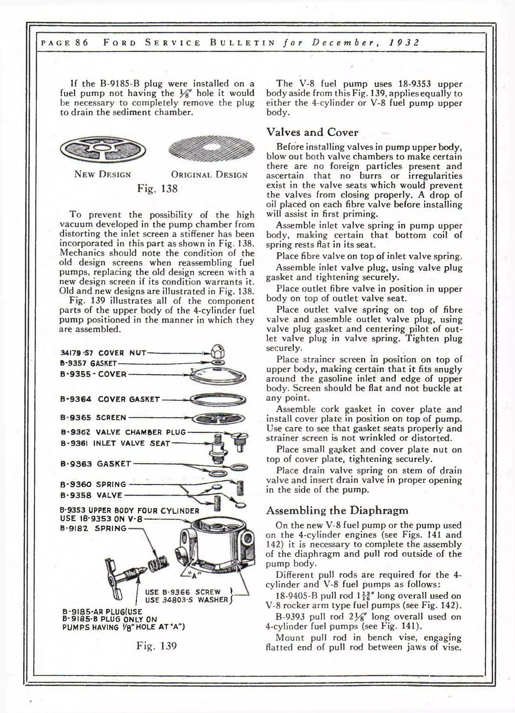 p a g e 8 6 F o r d S e r v i c e B u l l e t i n f o r D e c e m b e r , 1 9 3 2 
If the B-9185-B plug were installed on a 
fuel pump not having the У% hole it would 
be necessary to completely remove the plug 
to drain the sediment chamber. 
N e w D e s ig n O r ig in a l D e s ig n 
Fig. 138 
To prevent the possibility of the high 
vacuum developed in the pump chamber from 
distorting the inlet screen a stiffener has been 
incorporated in this part as shown in Fig. 138. 
Mechanics should note the condition of the 
old design screens when reassembling fuel 
pumps, replacing the old design screen with a 
new design screen if its condition warrants it. 
Old and new designs are illustrated in Fig. 138. 
Fig. 139 illustrates all of the component 
parts of the upper body of the 4-cylinder fuel 
pump positioned in the manner in which they 
are assembled. 
34179 S7 COVER N U T 
B-9357 GASKET 
B - 9 3 5 5 - C O V E R 
B - 9 3 6 4 C O V E R G A S K E T 
B - 9 3 6 5 SCREEN 
В -9 3 6 2 VALVE CHAMBER PLUG 
В-Э361 IN L E T VALVE S E A T 
B - 9 3 6 3 G A S K E T 
В -Э 3 6 0 SPRING 
B - 9 3 5 8 VALVE 
B-9353 UPPER BODY FOUR CYL INDER 
U S E 18*9353 ON V - 8 
B -9 1 8 2 S P R IN G 
ft I USE B-9366 SCREW > 
^ I USE 34803-S WASHER j 
B -9 I8 5 -A R PLUGtUSE 
B -9 I 8 5 -B PLUG ONLY ON 
PUMPS HAVING '/8"HOLE A T MA" ) 
F ig . 139 
The V-8 fuel pump uses 18-9353 upper 
body aside from this Fig. 139, applies equally to 
either the 4-cylinder or V-8 fuel pump upper 
body. 
Valves and Cover 
Before installing valves in pump upper body, 
blow out both valve chambers to make certain 
there are no foreign particles present and 
ascertain that no burrs or irregularities 
exist in the valve seats which would prevent 
the valves from closing properly. A drop of 
oil placed on each fibre valve before installing 
will assist in first priming. 
Assemble inlet valve spring in pump upper 
body, making certain that bottom coil of 
spring rests flat in its seat. 
Place fibre valve on top of inlet valve spring. 
Assemble inlet valve plug, using valve plug 
gasket and tightening securely. 
Place outlet fibre valve in position in upper 
body on top of outlet valve seat. 
Place outlet valve spring on top of fibre 
valve and assemble outlet valve plug, using 
valve plug gasket and centering pilot of out­let 
valve plug in valve spring. Tighten plug 
securely. 
Place strainer screen in position on top of 
upper body, making certain that it fits snugly 
around the gasoline inlet and edge of upper 
body. Screen should be flat and not buckle at 
any point. 
Assemble cork gasket in cover plate and 
install cover plate in position on top of pump. 
Use care to see that gasket seats properly and 
strainer screen is not wrinkled or distorted. 
Place small gasket and cover plate nut on 
top of cover plate, tightening securely. 
Place drain valve spring on stem of drain 
valve and insert drain valve in proper opening 
in the side of the pump. 
Assembling the Diaphragm 
On the new V-8 fuel pump or the pump used 
on the 4-cylinder engines (see Figs. 141 and 
142) it is necessary to complete the assembly 
of the diaphragm and pull rod outside of the 
pump body. 
Different pull rods are required for the 4- 
cylinder and V-8 fuel pumps as follows: 
18-9405-B pull rod Iff" I°ng overall used on 
V-8 rocker arm type fuel pumps (see Fig. 142). 
B-9393 pull rod 2}"6" long overall used on 
4-cylinder fuel pumps (see Fig. 141). 
Mount pull rod in bench vise, engaging 
flatted end of pull rod between jaws of vise. 
 