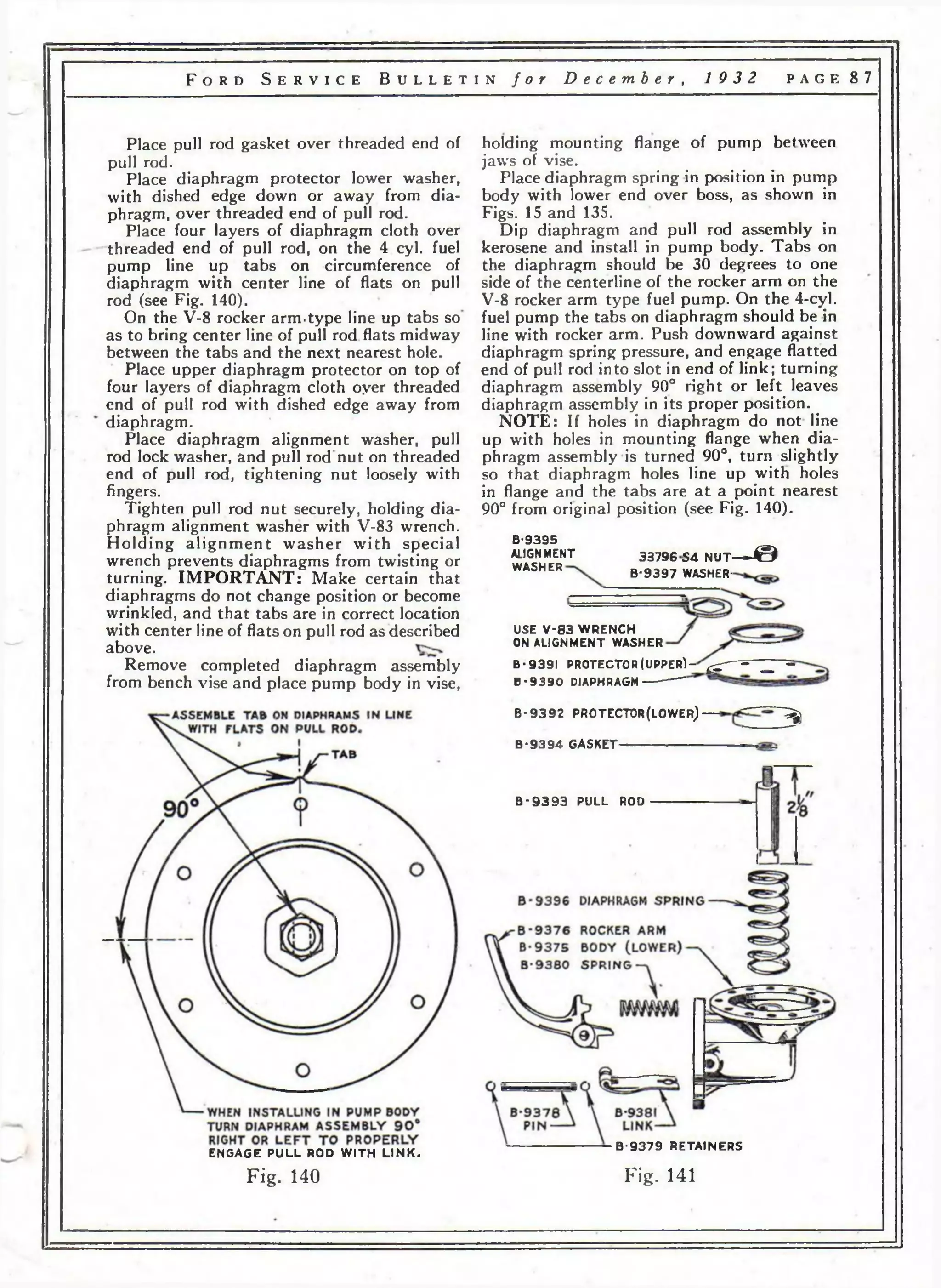 F o r d S e r v i c e B u l l e t i n f o r D e c e m b e r , 19 3 2 p a g e 87 
Place pull rod gasket over threaded end of 
pull rod. 
Place diaphragm protector lower washer, 
with dished edge down or away from dia­phragm, 
over threaded end of pull rod. 
Place four layers of diaphragm cloth over 
threaded end of pull rod, on the 4 cyl. fuel 
pump line up tabs on circumference of 
diaphragm with center line of flats on pull 
rod (see Fig. 140). 
On the V-8 rocker arm.type line up tabs so 
as to bring center line of pull rod flats midway 
between the tabs and the next nearest hole. 
Place upper diaphragm protector on top of 
four layers of diaphragm cloth oyer threaded 
end of pull rod with dished edge away from 
diaphragm. 
Place diaphragm alignment washer, pull 
rod lock washer, and pull rod nut on threaded 
end of pull rod, tightening nut loosely with 
fingers. 
Tighten pull rod nut securely, holding dia­phragm 
alignment washer with V-83 wrench. 
Holding alignment washer with special 
wrench prevents diaphragms from twisting or 
turning. IMPORTANT: Make certain that 
diaphragms do not change position or become 
wrinkled, and that tabs are in correct location 
with center line of flats on pull rod as described 
above. 
Remove completed diaphragm assembly 
from bench vise and place pump body in vise, 
holding mounting flange of pump between 
jaws of vise. 
Place diaphragm spring in position in pump 
body with lower end over boss, as shown in 
Figs. 15 and 135. 
Dip diaphragm and pull rod assembly in 
kerosene and install in pump body. Tabs on 
the diaphragm should be 30 degrees to one 
side of the centerline of the rocker arm on the 
V-8 rocker arm type fuel pump. On the 4-cyl. 
fuel pump the tabs on diaphragm should be in 
line with rocker arm. Push downward against 
diaphragm spring pressure, and engage flatted 
end of pull rod into slot in end of link; turning 
diaphragm assembly 90° right or left leaves 
diaphragm assembly in its proper position. 
NOTE: If holes in diaphragm do not line 
up with holes in mounting flange when dia­phragm 
assembly is turned 90°, turn slightly 
so that diaphragm holes line up with holes 
in flange and the tabs are a t a point nearest 
90° from original position (see Fig. 140). 
В-93Э5 
ALIGNMENT 
WASHER 
33796S4 NUT— J @ 
B-9397 WASHER-USE 
V -8 3 WRENCH 
ON ALIGNMENT WASHER 
B - 9391 PR O T E C TO R (U P P ER ) -^ ^ ------- ^ - 
В -9 3 9 0 DIAPHRAGM------ -------- 
B - 9392 PROTECTOR(LOWER)— ^ 
B-9394 GASKET---------------------------------------- 
В•9393 PULL ROD 
ENGAGE P U L L ROD W I TH L IN K . 
Fig. 140 
B -9 3 7 9 RETAINERS 
Fig. 141 
 