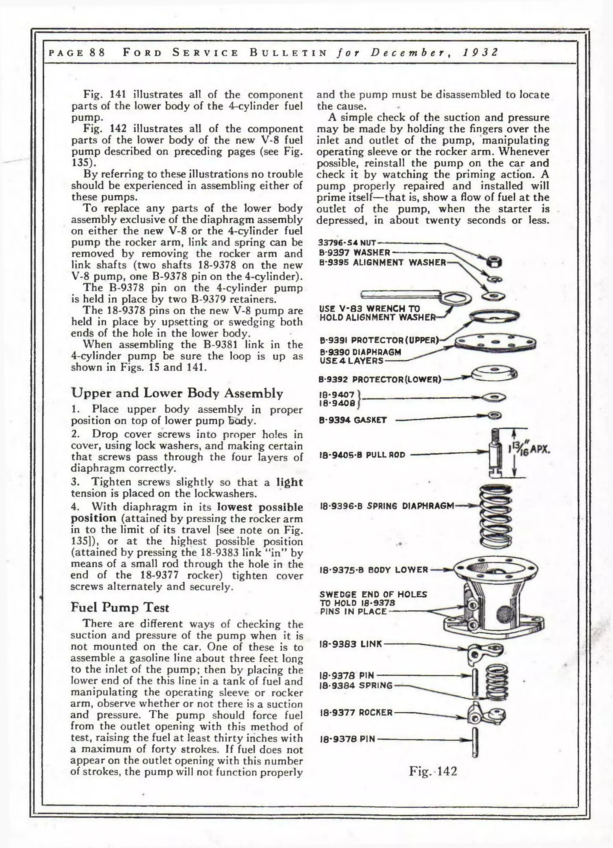 p a g e 8 8 F o r d S e r v i c e B u l l e t i n f o r D e c e m b e r , 1 9 3 2 
Fig. 141 illustrates all of the component 
parts of the lower body of the 4-cylinder fuel 
pump. 
Fig. 142 illustrates all of the component 
parts of the lower body of the new V-8 fuel 
pump described on preceding pages (see Fig. 
135). 
By referring to these illustrations no trouble 
should be experienced in assembling either of 
these pumps. 
To replace any parts of the lower body 
assembly exclusive of the diaphragm assembly 
on either the new V-8 or the 4-cylinder fuel 
pump the rocker arm, link and spring can be 
removed by removing the rocker arm and 
link shafts (two shafts 18-9378 on the new 
V-8 pump, one B-9378 pin on the 4-cylinder). 
The B-9378 pin on the 4-cylinder pump 
is held in place by two B-9379 retainers. 
The 18-9378 pins on the new V-8 pump are 
held in place by upsetting or swredging both 
ends of the hole in the lower body. 
When assembling the B-9381 link in the 
4-cylinder pump be sure the loop is up as 
shown in Figs. 15 and 141. 
Up p e r and Lower Body Assembly 
1. Place upper body assembly in proper 
position on top of lower pump b6dy. 
2. Drop cover screws into proper holes in 
cover, using lock washers, and making certain 
that screws pass through the four layers of 
diaphragm correctly. 
3. Tighten screws slightly so that a light 
tension is placed on the lockwashers. 
4. With diaphragm in its lowest possible 
position (attained by pressing the rocker arm 
in to the limit of its travel [see note on Fig. 
135]), or at the highest possible position 
(attained by pressing the 18-9383 link “in” by 
means of a small rod through the hole in the 
end of the 18-9377 rocker) tighten cover 
screws alternately and securely. 
Fuel Pump Test 
There are different ways of checking the 
suction and pressure of the pump when it is 
not mounted on the car. One of these is to 
assemble a gasoline line about three feet long 
to the inlet of the pump; then by placing the 
lower end of the this line in a tank of fuel and 
manipulating the operating sleeve or rocker 
arm, observe whether or not there is a suction 
and pressure. The pump should force fuel 
from the outlet opening with this method of 
test, raising the fuel at least thirty inches with 
a maximum of forty strokes. If fuel does not 
appear on the outlet opening with this number 
of strokes, the pump will not function properly 
and the pump must be disassembled to locate 
the cause. 
A simple check of the suction and pressure 
may be made by holding the fingers over the 
inlet and outlet of the pump, manipulating 
operating sleeve or the rocker arm. Whenever 
possible, reinstall the pump on the car and 
check it by watching the priming action. A 
pump properly repaired and installed will 
prime itself—that is, show a flow of fuel at the 
outlet of the pump, when the starter is 
depressed, in about twenty seconds or less. 
33796-S-i NUT“ ---------------------- 
B-9397 WASHER-------------------------- 
B-9395 ALIGNMENT WASHER 
USE V - 8 3 WRENCH TO 
HOLD ALIGNMENT WASHER 
B-9391 PROTECTOR (UPPER) 
B-9390 DIAPHRAGM 
USE 4 LAYERS 
B-9392 PROTECTOR (LOWER) 
10-9407 
18-9408 
B-9394 GASKET 
18-94.05-B PULL ROD 
18-9396-B SPRING DIAPHRAGM 
18-9375-B BODY LOWER 
SWEDGE END OF HOLES 
TO HOLD 18-9373 
PINS IN PLACE 
18-9383 LINK 
18*9378 PIN 
18-9384 SPRING 
18*9377 ROCKER 
18*9378 PIN 
Fig.*142 
