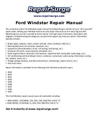 www.repairsurge.com 
Ford Windstar Repair Manual 
The convenient online Ford Windstar repair manual from RepairSurge is perfect for your "do it yourself" 
repair needs. Getting your Windstar fixed at an auto repair shop costs an arm and a leg, but with 
RepairSurge you can do it yourself and save money. You'll get repair instructions, illustrations and 
diagrams, troubleshooting and diagnosis, and personal support any time you need it. Information 
typically includes: 
Brakes (pads, callipers, rotors, master cyllinder, shoes, hardware, ABS, etc.) 
Steering (ball joints, tie rod ends, sway bars, etc.) 
Suspension (shock absorbers, struts, coil springs, leaf springs, etc.) 
Drivetrain (CV joints, universal joints, driveshaft, etc.) 
Outer Engine (starter, alternator, fuel injection, serpentine belt, timing belt, spark plugs, etc.) 
Air Conditioning and Heat (blower motor, condenser, compressor, water pump, thermostat, cooling 
fan, radiator, hoses, etc.) 
Airbags (airbag modules, seat belt pretensioners, clocksprings, impact sensors, etc.) 
And much more! 
Repair information is available for the following Ford Windstar production years: 
2003 
2002 
2001 
2000 
1999 
1998 
1997 
1996 
1995 
This Ford Windstar repair manual covers all submodels including: 
BASE MODEL, V6 ENGINE, 3.8L, GAS, FUEL INJECTED, VIN ID "4" 
BASE MODEL, V6 ENGINE, 3L, GAS, FUEL INJECTED, VIN ID "U" 
Get it instantly at www.repairsurge.com! 
