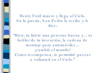 Henry Ford muere y llega al Cielo. En la puerta, San Pedro lo recibe y le dice: “ Bien, tu fuiste una persona buena y... ni hablar de tu invención, la cadena de montaje para automóviles... ¡cambió el mundo! Como recompensa, te permitiré pasear a voluntad en el Cielo.” 