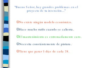 “ Bueno Señor, hay grandes problemas en el proyecto de tu invención...” No existe ningún modelo económico. Hace mucho ruido cuando se calienta. El mantenimiento es extremadamente caro. Necesita constántemente de pintura. Tiene que parar 5 días de cada 28.  