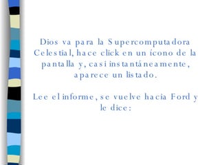 Dios va para la Supercomputadora Celestial, hace click en un ícono de la pantalla y, casi instantáneamente, aparece un listado. Lee el informe, se vuelve hacia Ford y le dice: 