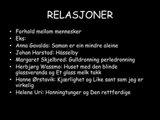 RELASJONERForhold mellom menneskerEks:Anna Gavalda: Saman er ein mindre aleineJohan Harstad: HässelbyMargaret Skjelbred: Gulldronning perledronningHerbjørg Wassmo: Huset med den blinde glassveranda og Et glass melk takkHanne Ørstavik: Kjærlighet og Like sant som jeg er virkeligHelene Uri: Honningtunger og Den rettferdige