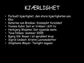 KJÆRLIGHETForbudt kjærlighet, den store kjærligheten osv.Eks:Katarina von Bredow: Sinnssykt forelsketYvonne Kuhn: Det er trikken i ditt livHerbjørg Wassmo: Det sjuende møteTove Nilsen: Sommer 2005Bjørg Vik: Roser i et sprukket krusSigrid Undset: Kristin LavransdatterStephanie Meyer: Twilight-sagaen