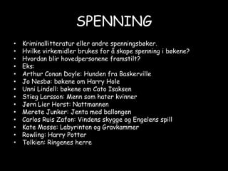 SPENNINGKriminallitteratur eller andre spenningsbøker.Hvilke virkemidler brukes for å skape spenning i bøkene?Hvordan blir hovedpersonene framstilt? Eks:Arthur Conan Doyle: Hunden fra Baskerville Jo Nesbø: bøkene om Harry HoleUnni Lindell: bøkene om Cato IsaksenStieg Larsson: Menn som hater kvinnerJørn Lier Horst: NattmannenMerete Junker: Jenta med ballongenCarlos Ruis Zafon: Vindens skygge og Engelens spillKate Mosse: Labyrinten og GravkammerRowling: Harry PotterTolkien: Ringenes herre