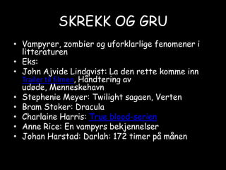 SKREKK OG GRUVampyrer, zombier og uforklarlige fenomener i litteraturenEks:John AjvideLindqvist: La den rette komme inn Trailer til filmen, Håndtering av udøde, MenneskehavnStephenie Meyer: Twilight sagaen, VertenBram Stoker: DraculaCharlaine Harris: True blood-serienAnne Rice: En vampyrs bekjennelserJohan Harstad: Darlah: 172 timer på månen