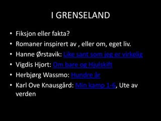 I GRENSELANDFiksjon eller fakta?Romaner inspirert av , eller om, eget liv.Hanne Ørstavik: Like sant som jeg er virkeligVigdis Hjort: Om bare og HjulskiftHerbjørg Wassmo: Hundre årKarl Ove Knausgård: Min kamp 1-6, Ute av verden