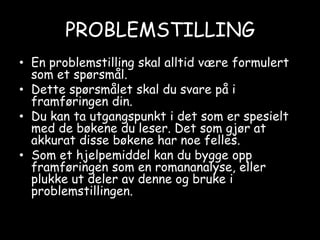 PROBLEMSTILLINGEn problemstilling skal alltid være formulert som et spørsmål. Dette spørsmålet skal du svare på i framføringen din.Du kan ta utgangspunkt i det som er spesielt med de bøkene du leser. Det som gjør at akkurat disse bøkene har noe felles.Som et hjelpemiddel kan du bygge opp framføringen som en romananalyse, eller plukke ut deler av denne og bruke i problemstillingen.
