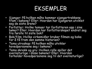 EKSEMPLERSjanger: På hvilken måte kommer sjangertrekkene fram i bøkene? Eller: Hvordan har sjangeren utviklet seg de siste årene?Forfatter: Hvilke temaer tar forfatteren opp i sine bøker? Eller: Hvordan har forfatterskapet endret seg fra første til siste bok?Bok/film: Hvilke virkemidler bruker filmen og boka for å få fram den samme historien?Tema utroskap: På hvilken måte utvikler hovedpersonene seg i bøkene? Tema skrekk og gru: Hvilken rolle spiller det overnaturlige i disse bøkene? Eller: Hvordan forholder hovedpersonene seg til det overnaturlige?