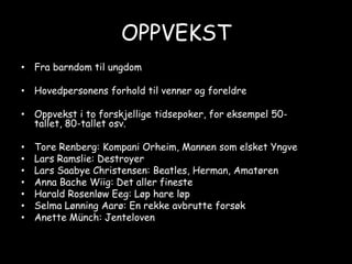 OPPVEKSTFra barndom til ungdomHovedpersonens forhold til venner og foreldreOppvekst i to forskjellige tidsepoker, for eksempel 50-tallet, 80-tallet osv.Tore Renberg: Kompani Orheim, Mannen som elsket YngveLars Ramslie: DestroyerLars Saabye Christensen: Beatles, Herman, AmatørenAnna Bache Wiig: Det aller finesteHarald Rosenløw Eeg: Løp hare løpSelma Lønning Aarø: En rekke avbrutte forsøkAnette Münch: Jenteloven