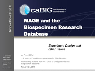 MAGE and the  Biospecimen Research Database Experiment Design and other issues Ian Fore, D.Phil U.S. National Cancer Institute - Center for Bioinformatics Incorporating material from NCI Office of Biorepositories and Biospecimen Research January 24, 2008 