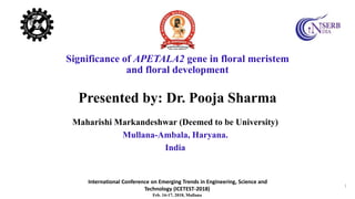International Conference on Emerging Trends in Engineering, Science and
Technology (ICETEST-2018)
Feb. 16-17, 2018, Mullana
1
Significance of APETALA2 gene in floral meristem
and floral development
Presented by: Dr. Pooja Sharma
Maharishi Markandeshwar (Deemed to be University)
Mullana-Ambala, Haryana.
India
 