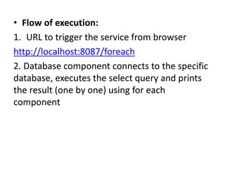 • Flow of execution:
1. URL to trigger the service from browser
http://localhost:8087/foreach
2. Database component connects to the specific
database, executes the select query and prints
the result (one by one) using for each
component
 