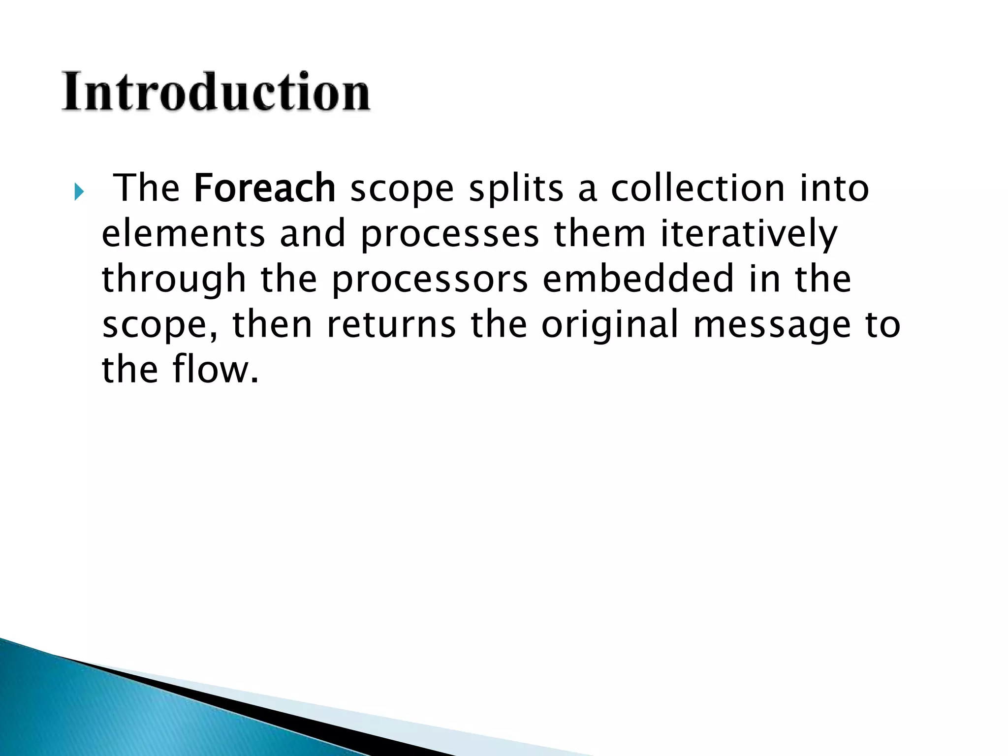  The Foreach scope splits a collection into
elements and processes them iteratively
through the processors embedded in the
scope, then returns the original message to
the flow.
 