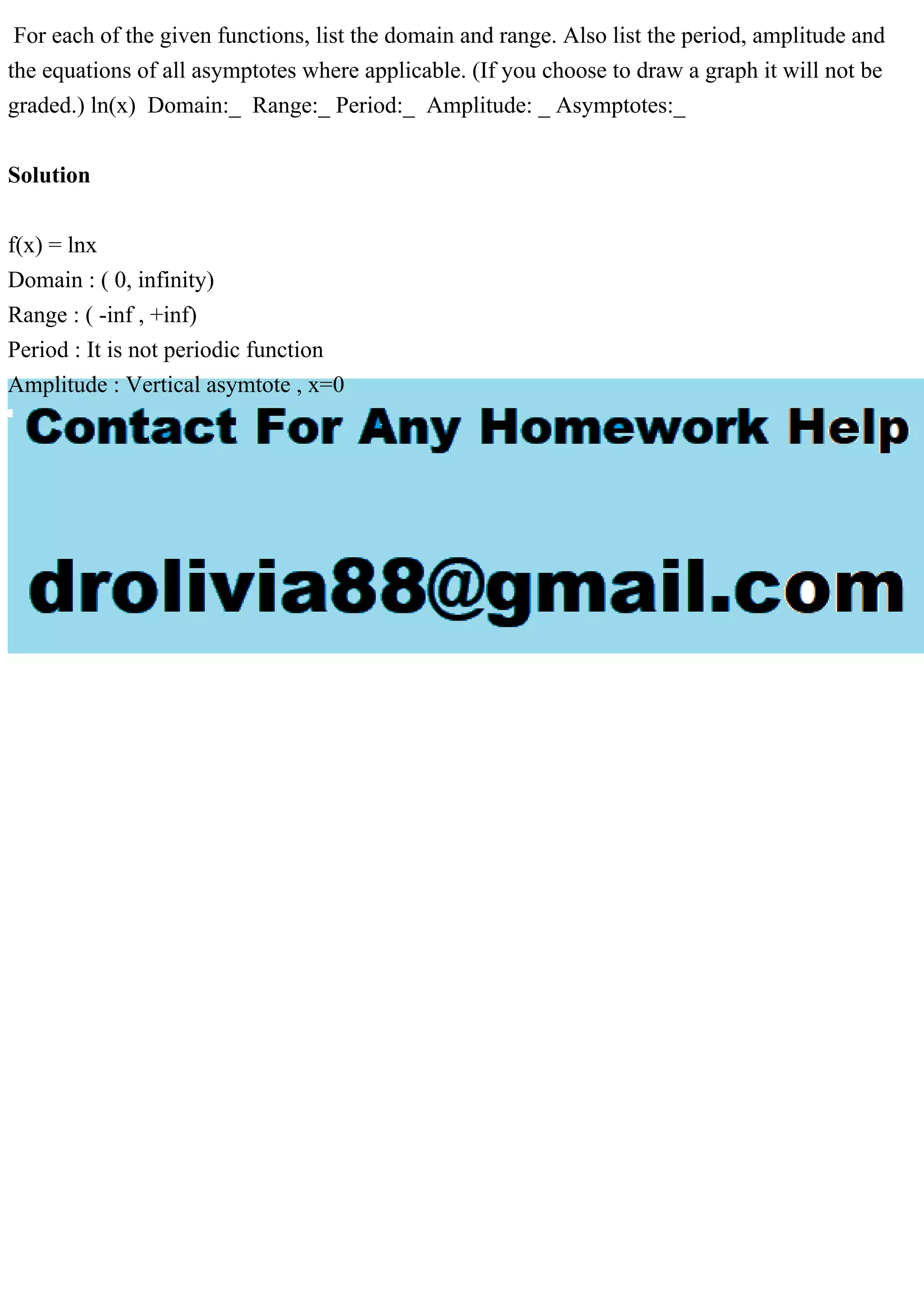For each of the given functions, list the domain and range. Also list the period, amplitude and the equations of all asymptotes where applicable. (If you choose to draw a graph it will not be graded.) ln(x) Domain:_ Range:_ Period:_ Amplitude: _ Asymptotes:_ Solution f(x) = lnx Domain : ( 0, infinity) Range : ( -inf , +inf) Period : It is not periodic function Amplitude : Vertical asymtote , x=0 