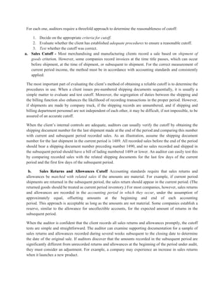 For each one, auditors require a threefold approach to determine the reasonableness of cutoff:
1. Decide on the appropriate criteria for cutoff.
2. Evaluate whether the client has established adequate procedures to ensure a reasonable cutoff.
3. Test whether the cutoff was correct.
a. Sales Cutoff - Most merchandising and manufacturing clients record a sale based on shipment of
goods criterion. However, some companies record invoices at the time title passes, which can occur
before shipment, at the time of shipment, or subsequent to shipment. For the correct measurement of
current period income, the method must be in accordance with accounting standards and consistently
applied.
The most important part of evaluating the client’s method of obtaining a reliable cutoff is to determine the
procedures in use. When a client issues pre-numbered shipping documents sequentially, it is usually a
simple matter to evaluate and test cutoff. Moreover, the segregation of duties between the shipping and
the billing function also enhances the likelihood of recording transactions in the proper period. However,
if shipments are made by company truck, if the shipping records are unnumbered, and if shipping and
billing department personnel are not independent of each other, it may be difficult, if not impossible, to be
assured of an accurate cutoff.
When the client’s internal controls are adequate, auditors can usually verify the cutoff by obtaining the
shipping document number for the last shipment made at the end of the period and comparing this number
with current and subsequent period recorded sales. As an illustration, assume the shipping document
number for the last shipment in the current period is 1489. All recorded sales before the end of the period
should bear a shipping document number preceding number 1490, and no sales recorded and shipped in
the subsequent period should have a bill of lading numbered 1489 or lower. An auditor can easily test this
by comparing recorded sales with the related shipping documents for the last few days of the current
period and the first few days of the subsequent period.
b. Sales Returns and Allowances Cutoff Accounting standards require that sales returns and
allowances be matched with related sales if the amounts are material. For example, if current period
shipments are returned in the subsequent period, the sales return should appear in the current period. (The
returned goods should be treated as current period inventory.) For most companies, however, sales returns
and allowances are recorded in the accounting period in which they occur, under the assumption of
approximately equal, offsetting amounts at the beginning and end of each accounting
period. This approach is acceptable as long as the amounts are not material. Some companies establish a
reserve, similar to the allowance for uncollectible accounts, for the expected amount of returns in the
subsequent period.
When the auditor is confident that the client records all sales returns and allowances promptly, the cutoff
tests are simple and straightforward. The auditor can examine supporting documentation for a sample of
sales returns and allowances recorded during several weeks subsequent to the closing date to determine
the date of the original sale. If auditors discover that the amounts recorded in the subsequent period are
significantly different from unrecorded returns and allowances at the beginning of the period under audit,
they must consider an adjustment. For example, a company may experience an increase in sales returns
when it launches a new product.
 