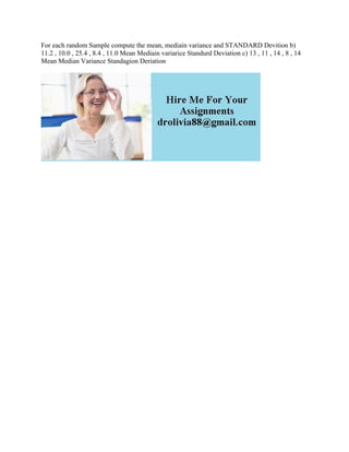For each random Sample compute the mean, mediain variance and STANDARD Devition b)
11.2 , 10.0 , 25.4 , 8.4 , 11.0 Mean Mediain variarice Standurd Deviation c) 13 , 11 , 14 , 8 , 14
Mean Median Variance Standagion Deriation
 