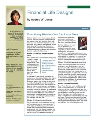 Financial Life Designs
                                               by Audrey W. Jones

                                                                                                                                          April 2010

      Audrey Wehr Jones
   Audrey W. Jones, CFP®
   Financial Life Desighner                    Four Money Mistakes You Can Learn From
         3507 Medford Rd
    Casselberry, FL 32707                      It's hard to know when the economy will truly       spending your money and
             407-590-9372                      recover, although there are signs that things       you haven't set financial
                          awjones@cfl.rr.com
     http://www.linkedin.com/in/audreywjones
                                               are headed in the right direction. But if you       goals, it's unlikely that you'll
                                               want your own finances to stabilize over the        see much financial progress.
                                               long term, you'll need to evaluate what you've      Go back to basics by prepar-
                                               been doing right...and wrong. There's no            ing (or reviewing) your
                                               magic bullet, but avoiding these four money         budget. If you tend to save
Hello Everyone,                                mistakes may help you survive and ultimately        only what you have left over
                                               thrive in any turbulent economy.                    every month, you can put
Welcome to my first                            Mistake 1: Expecting things to stay the             yourself on a more disciplined course by hav-
newsletter! A new                              same                                                ing a fixed amount taken out of your paycheck
look, as I start my own                                                                            automatically for retirement. Or, you can set
firm.                                          It's a familiar tale. Economic times were good.     up automatic transfers from your checking
                                               The stock market                                    account to a savings or investment account.
                                               went up, up, up.          "Success does not
                                               Home values (and          consist in never          Mistake 3: Not having an emergency fund
                                               real estate prices)       making mistakes
Know that if you have                                                    but in never making       One of your savings priorities should be an
                                               soared, credit was                                  emergency fund. An emergency fund isn't
any questions during                           flowing, and the          the same one a
this hectic tax season                                                   second time."             glamorous, but this underappreciated work
                                               job market was                                      horse really pulls its weight during hard times.
I am here to help.Give                         robust. And               George Bernard
me a call.....                                                                                     Having cash on hand that you can use for an
                                               then...the bottom         Shaw                      unexpected expense, or to pay bills if you lose
                                               fell out.                                           your job or become disabled, is vital because
                                               At the heart of all economic bubbles is the         it can help you avoid having to rely on credit
                                               euphoric, yet ultimately mistaken, idea that the    or tap your retirement savings. Without emer-
                                               good times are here to stay. And when the           gency savings to fall back on, worse financial
                                               economic news is bad, it's just as easy to as-      trouble may lie down the road.
                                               sume that the tough times will remain. But          Mistake 4: Not asking for help
In this issue:                                 your own financial recovery will ultimately de-
                                               pend on you not jumping on any bandwagon.           Even if your finances are in good shape right
Four Money Mistakes You Can                    Instead, take a proactive, rather than reactive,    now, you may be overdue for a checkup. A
Learn From                                                                                         close look at your financial plan will help you
                                               approach to financial planning, no matter what
College Debt: How Much Is                      economic news you're hearing. Prepare your-         identify potential strengths and weaknesses. If
Too Much?                                      self for a variety of financial scenarios and       you're already in financial trouble, don't let
                                               avoid basing money decisions on emotion, or         fear or shame prevent you from asking for
10 Financial Terms Everyone
Should Know                                    you may find yourself making the same finan-        help. Facing financial problems early may help
                                               cial mistakes over and over.                        you make a full recovery. Many creditors are
What can affect the cost of                                                                        willing to work with you, but this may be much
homeowners insurance?                          Mistake 2: Only saving your leftovers               easier while your credit is still good, and while
                                               Do you worry that you're not saving enough?         you still have time to turn things around.
                                               Do you routinely rely on credit rather than
                                               cash to pay for the things you want or need?
                                               Rather than blame your financial inertia on
                                               your income, look a bit deeper, because the
                                               real culprit may be the lack of financial priori-
                                               ties. If you don't know exactly how you're
 