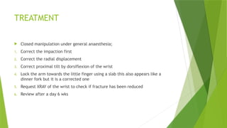 TREATMENT
 Closed manipulation under general anaesthesia;
1. Correct the impaction first
2. Correct the radial displacement
3. Correct proximal tilt by dorsiflexion of the wrist
4. Lock the arm towards the little finger using a slab this also appears like a
dinner fork but it is a corrected one
5. Request XRAY of the wrist to check if fracture has been reduced
6. Review after a day 6 wks
 