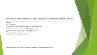 RADIAL HEIGHT; This is a medical measurement of the length of the distal radius speficifically the distance between the tip of the radial
styloid and the ulnar aspect of the distal articular face.In cases of distal radial fractures restoring normal height is important because a
shortened is often a sign of an impacted fracture and is associated with poor functional outcomes , including pain and restricted
movement
HOW TO MEASURE IT;
1.Two parallel lines are drawn perpendicular to the long axis of the radius
2.One line is drawn along the distal articular surface of the radius
3. The second line is drawn at the tip of the radial styloid process
4.The distance between these two lines is the radial height
NB;NORMAL RANGE IS BETWEEN 9.9 TO 17.3mm
The forearm consists of the radius, ulna and hand. The anatomy of the forearm is shown below;
 