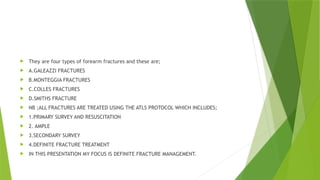  They are four types of forearm fractures and these are;
 A.GALEAZZI FRACTURES
 B.MONTEGGIA FRACTURES
 C.COLLES FRACTURES
 D.SMITHS FRACTURE
 NB ;ALL FRACTURES ARE TREATED USING THE ATLS PROTOCOL WHICH INCLUDES;
 1.PRIMARY SURVEY AND RESUSCITATION
 2. AMPLE
 3.SECONDARY SURVEY
 4.DEFINITE FRACTURE TREATMENT
 IN THIS PRESENTATION MY FOCUS IS DEFINITE FRACTURE MANAGEMENT.
 