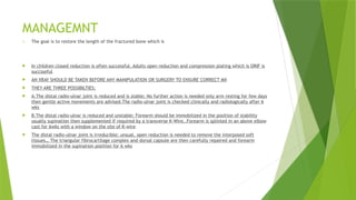 MANAGEMNT
1. The goal is to restore the length of the fractured bone which is
 In children closed reduction is often successful, Adults open reduction and compression plating which is ORIF is
succsseful
 AN XRAY SHOULD BE TAKEN BEFORE ANY MANIPULATION OR SURGERY TO ENSURE CORRECT MX
 THEY ARE THREE POSSIBILTIES;
 A.The distal radio-ulnar joint is reduced and is stable; No further action is needed only arm resting for few days
then gentle active movements are advised.The radio-ulnar joint is checked clinically and radiologically after 6
wks
 B.The distal radio-ulnar is reduced and unstable; Forearm should be immobilized in the position of stability
usually supination then supplemented if required by a transverse K-Wire..Forearm is splinted in an above elbow
cast for 6wks with a window on the site of K-wire
 The distal radio-ulnar joint is irreducible; unsual, open reduction is needed to remove the interposed soft
tissues… The triangular fibrocartilage complex and dorsal capsule are then carefully repaired and forearm
immobilized in the supination position for 6 wks
 