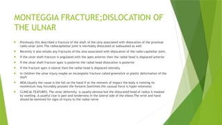 MONTEGGIA FRACTURE;DISLOCATION OF
THE ULNAR
 Previously this described a fracture of the shaft of the ulna associated with dislocation of the proximal
radio-ulnar joint.The radiocapitellar joint is inevitably dislocated or subluxated as well
 Recently it also entails any fractures of the ulna associated with dislocation of the radio-capitellar joint.
 If the ulnar shaft fracture is angulated with the apex anterior then the radial head is displaced anterior
 If the ulnar shaft fracture apex is posterior the radial head dislocation is posterior
 If the fracture apex is lateral then the radial head is displaced laterally.
 In children the ulnar injury maybe an incomplete fracture called greenstick or plastic deformation of the
shaft
 MOA;Usually the cause is the fall on the hand if at the moment of impact the body is twisting its
momentum may forceably pronate the forearm.Somtimes the causual force is hyper-extension
 CLINICAL FEATURES; The ulnar deformity is usually obvious but the dislocated head of radius is masked
by swelling .A usueful clue is pain and tenderness in the lateral side of the elbow.The wrist and hand
should be eamined for signs of injury to the radial nerve
 