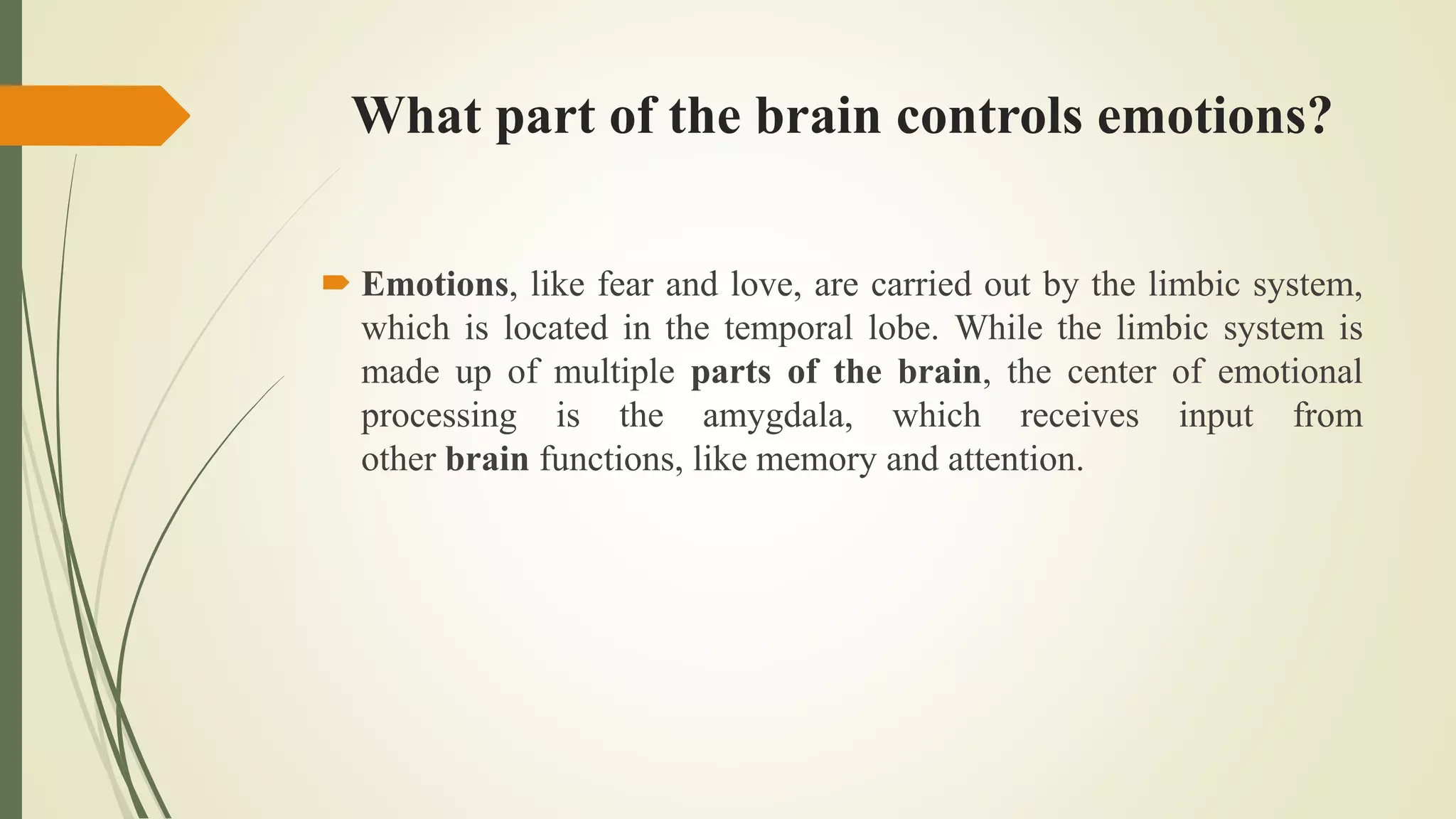 What part of the brain controls emotions?
 Emotions, like fear and love, are carried out by the limbic system,
which is located in the temporal lobe. While the limbic system is
made up of multiple parts of the brain, the center of emotional
processing is the amygdala, which receives input from
other brain functions, like memory and attention.
 