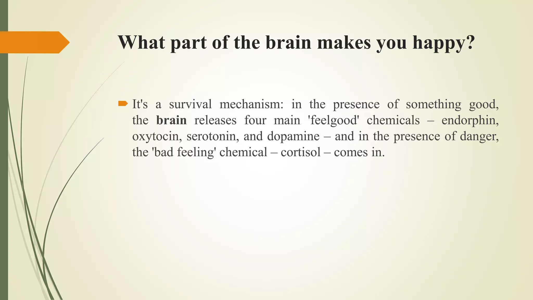 What part of the brain makes you happy?
 It's a survival mechanism: in the presence of something good,
the brain releases four main 'feelgood' chemicals – endorphin,
oxytocin, serotonin, and dopamine – and in the presence of danger,
the 'bad feeling' chemical – cortisol – comes in.
 